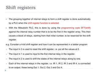 Shift registers
 The grouping together of internal relays to form a shift register is done automatically
by a PLC when the shift register function is selected.
 With the Mitsubishi PLC, this is done by using the programming code SFT(shift)
against the internal relay number that is to be the first in the register array. This then
causes a block of relays, starting from that initial number, to be reserved for the shift
register.
e.g. Consider a 4-bit shift register and how it can be represented in a ladder program
 The input In 3 is used to reset the shift register, i.e. put all the values at 0.
 The input In 1 is used to input to the first internal relay in the register.
 The input In 2 is used to shift the states of the internal relays along by one.
 Each of the internal relays in the register, i.e. IR 1, IR 2, IR 3 and IR 4, is connected
to an output, these being Out 1, Out 2, Out 3 and Out 4.
 