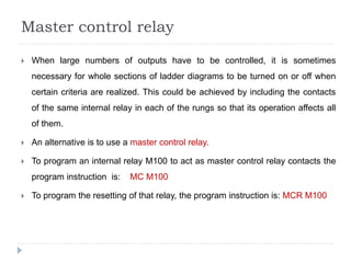 Master control relay
 When large numbers of outputs have to be controlled, it is sometimes
necessary for whole sections of ladder diagrams to be turned on or off when
certain criteria are realized. This could be achieved by including the contacts
of the same internal relay in each of the rungs so that its operation affects all
of them.
 An alternative is to use a master control relay.
 To program an internal relay M100 to act as master control relay contacts the
program instruction is: MC M100
 To program the resetting of that relay, the program instruction is: MCR M100
 
