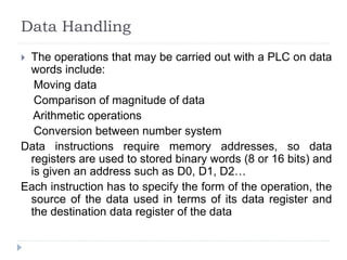 Data Handling
 The operations that may be carried out with a PLC on data
words include:
Moving data
Comparison of magnitude of data
Arithmetic operations
Conversion between number system
Data instructions require memory addresses, so data
registers are used to stored binary words (8 or 16 bits) and
is given an address such as D0, D1, D2…
Each instruction has to specify the form of the operation, the
source of the data used in terms of its data register and
the destination data register of the data
 