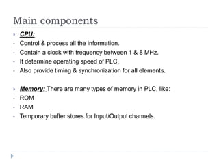 Main components
 CPU:
• Control & process all the information.
• Contain a clock with frequency between 1 & 8 MHz.
• It determine operating speed of PLC.
• Also provide timing & synchronization for all elements.
 Memory: There are many types of memory in PLC, like:
• ROM
• RAM
• Temporary buffer stores for Input/Output channels.
 