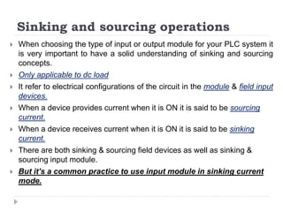 Sinking and sourcing operations
 When choosing the type of input or output module for your PLC system it
is very important to have a solid understanding of sinking and sourcing
concepts.
 Only applicable to dc load
 It refer to electrical configurations of the circuit in the module & field input
devices.
 When a device provides current when it is ON it is said to be sourcing
current.
 When a device receives current when it is ON it is said to be sinking
current.
 There are both sinking & sourcing field devices as well as sinking &
sourcing input module.
 But it’s a common practice to use input module in sinking current
mode.
 