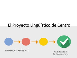 El Proyecto Lingüístico de Centro
Ana Basterra Cossío
Berritzegune de Leioa
Pamplona, 4 de Abril de 2017
 