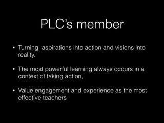 PLC’s member
• Turning aspirations into action and visions into
reality.
• The most powerful learning always occurs in a
context of taking action,
• Value engagement and experience as the most
effective teachers
 