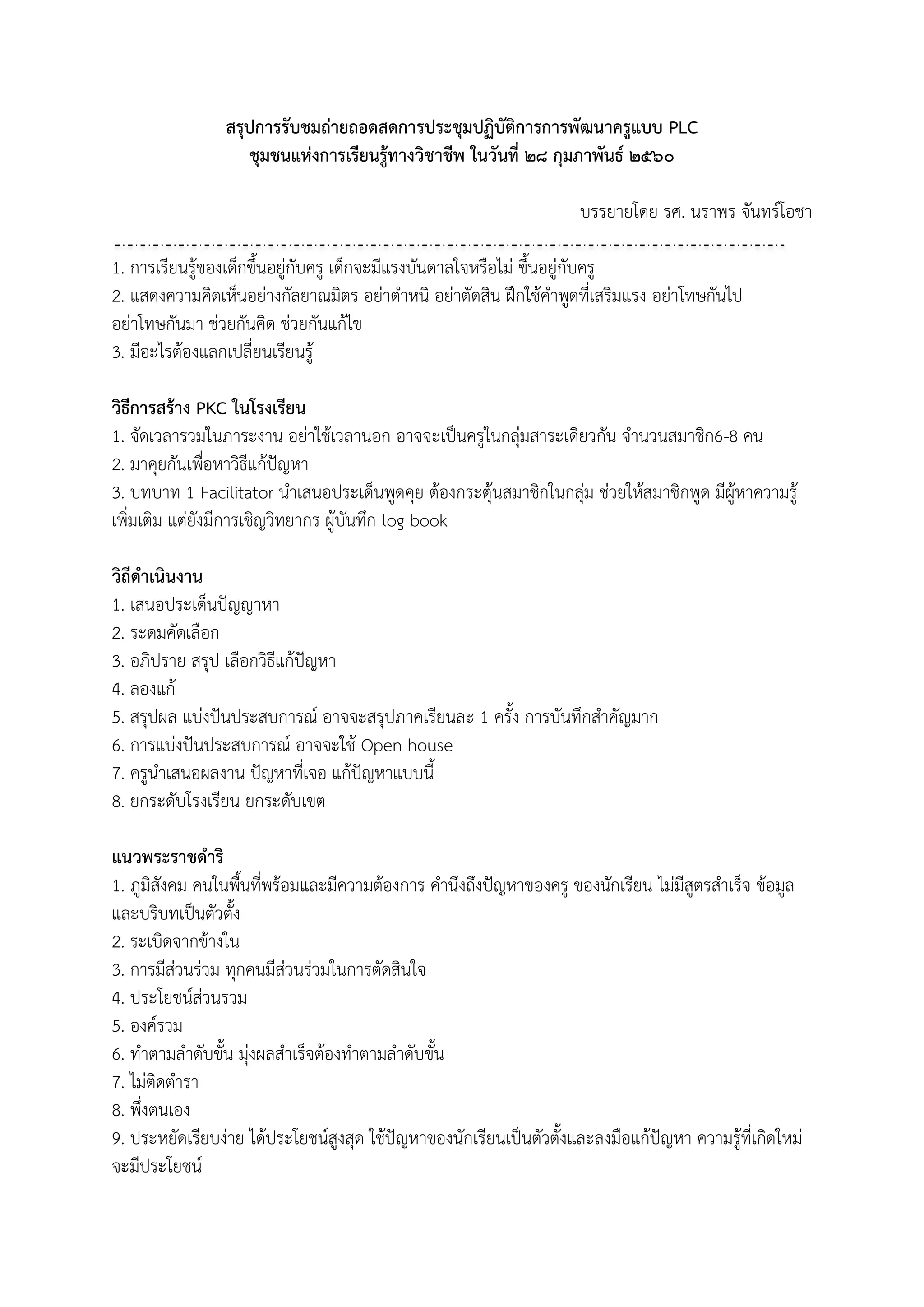 สรุปการรับชมถ่ายถอดสดการประชุมปฏิบัติการการพัฒนาครูแบบ PLC
ชุมชนแห่งการเรียนรู้ทางวิชาชีพ ในวันที่ ๒๘ กุมภาพันธ์ ๒๕๖๐
บรรยายโดย รศ. นราพร จันทร์โอชา
1. การเรียนรู้ของเด็กขึ้นอยู่กับครู เด็กจะมีแรงบันดาลใจหรือไม่ ขึ้นอยู่กับครู
2. แสดงความคิดเห็นอย่างกัลยาณมิตร อย่าตาหนิ อย่าตัดสิน ฝึกใช้คาพูดที่เสริมแรง อย่าโทษกันไป
อย่าโทษกันมา ช่วยกันคิด ช่วยกันแก้ไข
3. มีอะไรต้องแลกเปลี่ยนเรียนรู้
วิธีการสร้าง PKC ในโรงเรียน
1. จัดเวลารวมในภาระงาน อย่าใช้เวลานอก อาจจะเป็นครูในกลุ่มสาระเดียวกัน จานวนสมาชิก6-8 คน
2. มาคุยกันเพื่อหาวิธีแก้ปัญหา
3. บทบาท 1 Facilitator นาเสนอประเด็นพูดคุย ต้องกระตุ้นสมาชิกในกลุ่ม ช่วยให้สมาชิกพูด มีผู้หาความรู้
เพิ่มเติม แต่ยังมีการเชิญวิทยากร ผู้บันทึก log book
วิถีดาเนินงาน
1. เสนอประเด็นปัญญาหา
2. ระดมคัดเลือก
3. อภิปราย สรุป เลือกวิธีแก้ปัญหา
4. ลองแก้
5. สรุปผล แบ่งปันประสบการณ์ อาจจะสรุปภาคเรียนละ 1 ครั้ง การบันทึกสาคัญมาก
6. การแบ่งปันประสบการณ์ อาจจะใช้ Open house
7. ครูนาเสนอผลงาน ปัญหาที่เจอ แก้ปัญหาแบบนี้
8. ยกระดับโรงเรียน ยกระดับเขต
แนวพระราชดาริ
1. ภูมิสังคม คนในพื้นที่พร้อมและมีความต้องการ คานึงถึงปัญหาของครู ของนักเรียน ไม่มีสูตรสาเร็จ ข้อมูล
และบริบทเป็นตัวตั้ง
2. ระเบิดจากข้างใน
3. การมีส่วนร่วม ทุกคนมีส่วนร่วมในการตัดสินใจ
4. ประโยชน์ส่วนรวม
5. องค์รวม
6. ทาตามลาดับขั้น มุ่งผลสาเร็จต้องทาตามลาดับขั้น
7. ไม่ติดตารา
8. พึ่งตนเอง
9. ประหยัดเรียบง่าย ได้ประโยชน์สูงสุด ใช้ปัญหาของนักเรียนเป็นตัวตั้งและลงมือแก้ปัญหา ความรู้ที่เกิดใหม่
จะมีประโยชน์
 