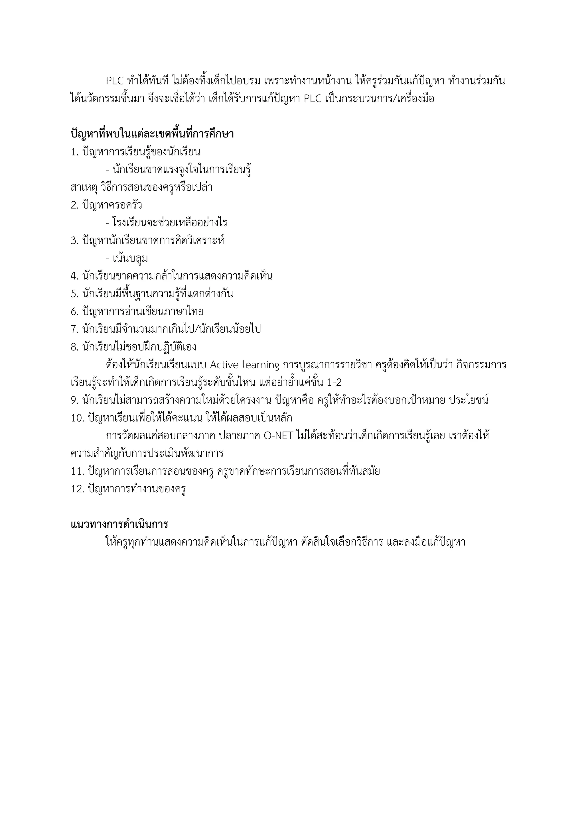 PLC ทาได้ทันที ไม่ต้องทิ้งเด็กไปอบรม เพราะทางานหน้างาน ให้ครูร่วมกันแก้ปัญหา ทางานร่วมกัน
ได้นวัตกรรมขึ้นมา จึงจะเชื่อได้ว่า เด็กได้รับการแก้ปัญหา PLC เป็นกระบวนการ/เครื่องมือ
ปัญหาที่พบในแต่ละเขตพื้นที่การศึกษา
1. ปัญหาการเรียนรู้ของนักเรียน
- นักเรียนขาดแรงจูงใจในการเรียนรู้
สาเหตุ วิธีการสอนของครูหรือเปล่า
2. ปัญหาครอครัว
- โรงเรียนจะช่วยเหลืออย่างไร
3. ปัญหานักเรียนขาดการคิดวิเคราะห์
- เน้นบลูม
4. นักเรียนขาดความกล้าในการแสดงความคิดเห็น
5. นักเรียนมีพื้นฐานความรู้ที่แตกต่างกัน
6. ปัญหาการอ่านเขียนภาษาไทย
7. นักเรียนมีจานวนมากเกินไป/นักเรียนน้อยไป
8. นักเรียนไม่ชอบฝึกปฏิบัติเอง
ต้องให้นักเรียนเรียนแบบ Active learning การบูรณาการรายวิชา ครูต้องคิดให้เป็นว่า กิจกรรมการ
เรียนรู้จะทาให้เด็กเกิดการเรียนรู้ระดับขั้นไหน แต่อย่าย้าแค่ขั้น 1-2
9. นักเรียนไม่สามารถสร้างความใหม่ด้วยโครงงาน ปัญหาคือ ครูให้ทาอะไรต้องบอกเป้าหมาย ประโยชน์
10. ปัญหาเรียนเพื่อให้ได้คะแนน ให้ได้ผลสอบเป็นหลัก
การวัดผลแค่สอบกลางภาค ปลายภาค O-NET ไม่ได้สะท้อนว่าเด็กเกิดการเรียนรู้เลย เราต้องให้
ความสาคัญกับการประเมินพัฒนาการ
11. ปัญหาการเรียนการสอนของครู ครูขาดทักษะการเรียนการสอนที่ทันสมัย
12. ปัญหาการทางานของครู
แนวทางการดาเนินการ
ให้ครูทุกท่านแสดงความคิดเห็นในการแก้ปัญหา ตัดสินใจเลือกวิธีการ และลงมือแก้ปัญหา
 