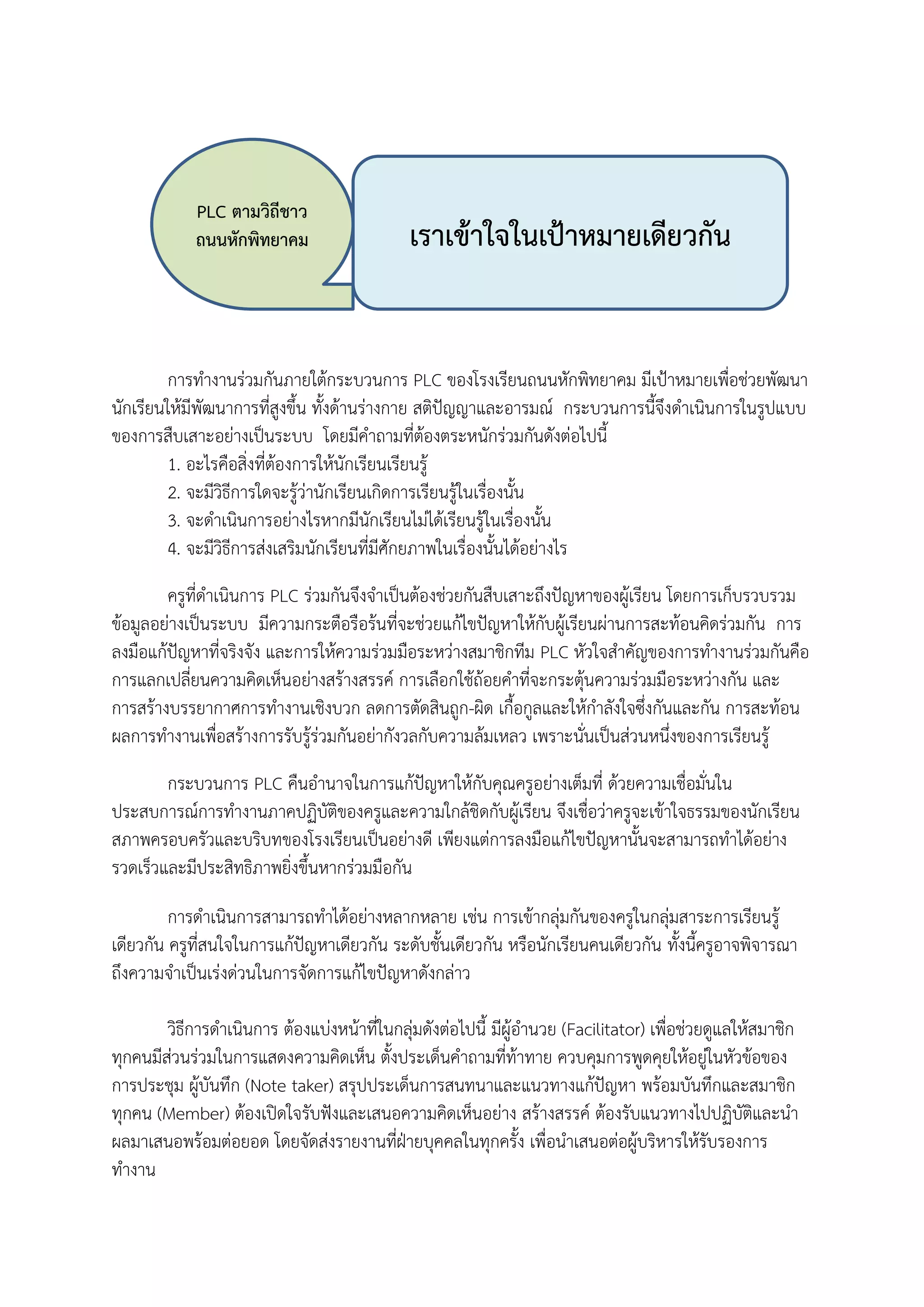 การทางานร่วมกันภายใต้กระบวนการ PLC ของโรงเรียนถนนหักพิทยาคม มีเป้าหมายเพื่อช่วยพัฒนา
นักเรียนให้มีพัฒนาการที่สูงขึ้น ทั้งด้านร่างกาย สติปัญญาและอารมณ์ กระบวนการนี้จึงดาเนินการในรูปแบบ
ของการสืบเสาะอย่างเป็นระบบ โดยมีคาถามที่ต้องตระหนักร่วมกันดังต่อไปนี้
1. อะไรคือสิ่งที่ต้องการให้นักเรียนเรียนรู้
2. จะมีวิธีการใดจะรู้ว่านักเรียนเกิดการเรียนรู้ในเรื่องนั้น
3. จะดาเนินการอย่างไรหากมีนักเรียนไม่ได้เรียนรู้ในเรื่องนั้น
4. จะมีวิธีการส่งเสริมนักเรียนที่มีศักยภาพในเรื่องนั้นได้อย่างไร
ครูที่ดาเนินการ PLC ร่วมกันจึงจาเป็นต้องช่วยกันสืบเสาะถึงปัญหาของผู้เรียน โดยการเก็บรวบรวม
ข้อมูลอย่างเป็นระบบ มีความกระตือรือร้นที่จะช่วยแก้ไขปัญหาให้กับผู้เรียนผ่านการสะท้อนคิดร่วมกัน การ
ลงมือแก้ปัญหาที่จริงจัง และการให้ความร่วมมือระหว่างสมาชิกทีม PLC หัวใจสาคัญของการทางานร่วมกันคือ
การแลกเปลี่ยนความคิดเห็นอย่างสร้างสรรค์ การเลือกใช้ถ้อยคาที่จะกระตุ้นความร่วมมือระหว่างกัน และ
การสร้างบรรยากาศการทางานเชิงบวก ลดการตัดสินถูก-ผิด เกื้อกูลและให้กาลังใจซึ่งกันและกัน การสะท้อน
ผลการทางานเพื่อสร้างการรับรู้ร่วมกันอย่ากังวลกับความล้มเหลว เพราะนั่นเป็นส่วนหนึ่งของการเรียนรู้
กระบวนการ PLC คืนอานาจในการแก้ปัญหาให้กับคุณครูอย่างเต็มที่ ด้วยความเชื่อมั่นใน
ประสบการณ์การทางานภาคปฏิบัติของครูและความใกล้ชิดกับผู้เรียน จึงเชื่อว่าครูจะเข้าใจธรรมของนักเรียน
สภาพครอบครัวและบริบทของโรงเรียนเป็นอย่างดี เพียงแต่การลงมือแก้ไขปัญหานั้นจะสามารถทาได้อย่าง
รวดเร็วและมีประสิทธิภาพยิ่งขึ้นหากร่วมมือกัน
การดาเนินการสามารถทาได้อย่างหลากหลาย เช่น การเข้ากลุ่มกันของครูในกลุ่มสาระการเรียนรู้
เดียวกัน ครูที่สนใจในการแก้ปัญหาเดียวกัน ระดับชั้นเดียวกัน หรือนักเรียนคนเดียวกัน ทั้งนี้ครูอาจพิจารณา
ถึงความจาเป็นเร่งด่วนในการจัดการแก้ไขปัญหาดังกล่าว
วิธีการดาเนินการ ต้องแบ่งหน้าที่ในกลุ่มดังต่อไปนี้ มีผู้อานวย (Facilitator) เพื่อช่วยดูแลให้สมาชิก
ทุกคนมีส่วนร่วมในการแสดงความคิดเห็น ตั้งประเด็นคาถามที่ท้าทาย ควบคุมการพูดคุยให้อยู่ในหัวข้อของ
การประชุม ผู้บันทึก (Note taker) สรุปประเด็นการสนทนาและแนวทางแก้ปัญหา พร้อมบันทึกและสมาชิก
ทุกคน (Member) ต้องเปิดใจรับฟังและเสนอความคิดเห็นอย่าง สร้างสรรค์ ต้องรับแนวทางไปปฏิบัติและนา
ผลมาเสนอพร้อมต่อยอด โดยจัดส่งรายงานที่ฝ่ายบุคคลในทุกครั้ง เพื่อนาเสนอต่อผู้บริหารให้รับรองการ
ทางาน
PLC ตามวิถีชาว
ถนนหักพิทยาคม เราเข้าใจในเป้าหมายเดียวกัน
 