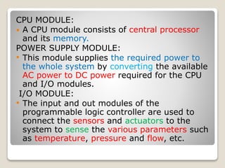 CPU MODULE:
 A CPU module consists of central processor
and its memory.
POWER SUPPLY MODULE:
• This module supplies the required power to
the whole system by converting the available
AC power to DC power required for the CPU
and I/O modules.
I/O MODULE:
• The input and out modules of the
programmable logic controller are used to
connect the sensors and actuators to the
system to sense the various parameters such
as temperature, pressure and flow, etc.
 