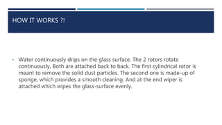 HOW IT WORKS ?!
• Water continuously drips on the glass surface. The 2 rotors rotate
continuously. Both are attached back to back. The first cylindrical rotor is
meant to remove the solid dust particles. The second one is made-up of
sponge, which provides a smooth cleaning. And at the end wiper is
attached which wipes the glass-surface evenly.
 