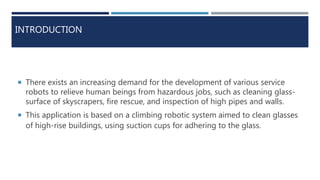 INTRODUCTION
 There exists an increasing demand for the development of various service
robots to relieve human beings from hazardous jobs, such as cleaning glass-
surface of skyscrapers, fire rescue, and inspection of high pipes and walls.
 This application is based on a climbing robotic system aimed to clean glasses
of high-rise buildings, using suction cups for adhering to the glass.
 