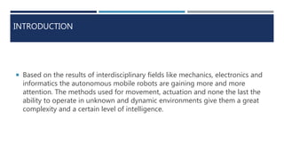 INTRODUCTION
 Based on the results of interdisciplinary fields like mechanics, electronics and
informatics the autonomous mobile robots are gaining more and more
attention. The methods used for movement, actuation and none the last the
ability to operate in unknown and dynamic environments give them a great
complexity and a certain level of intelligence.
 