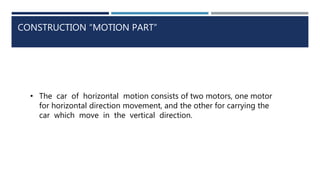 CONSTRUCTION “MOTION PART”
• The car of horizontal motion consists of two motors, one motor
for horizontal direction movement, and the other for carrying the
car which move in the vertical direction.
 