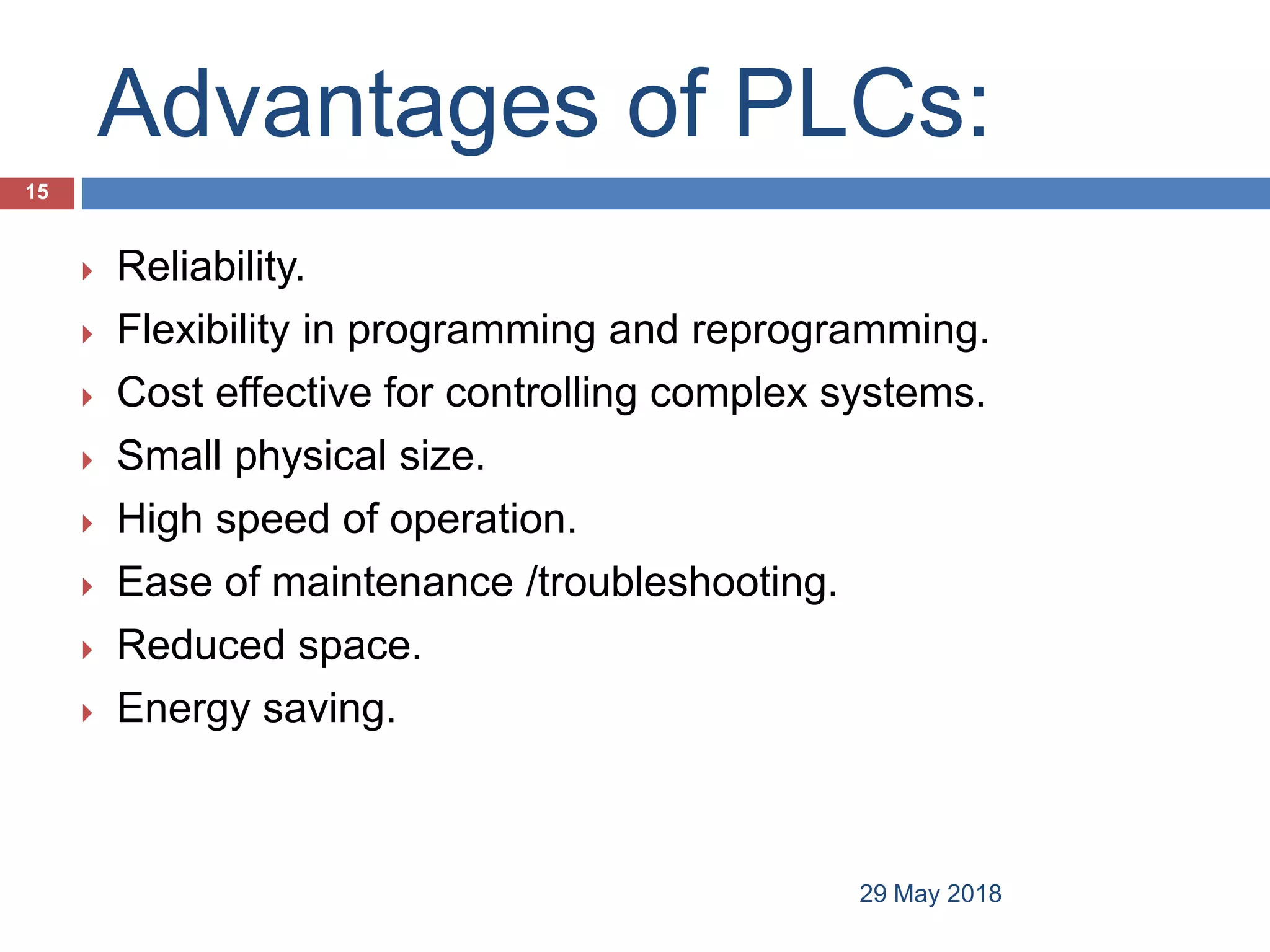 Advantages of PLCs:
 Reliability.
 Flexibility in programming and reprogramming.
 Cost effective for controlling complex systems.
 Small physical size.
 High speed of operation.
 Ease of maintenance /troubleshooting.
 Reduced space.
 Energy saving.
15
29 May 2018
 