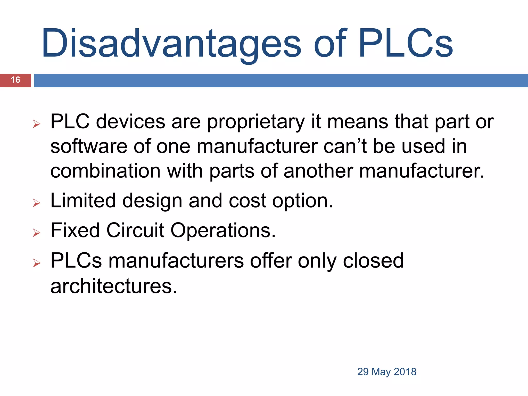 Disadvantages of PLCs
 PLC devices are proprietary it means that part or
software of one manufacturer can’t be used in
combination with parts of another manufacturer.
 Limited design and cost option.
 Fixed Circuit Operations.
 PLCs manufacturers offer only closed
architectures.
16
29 May 2018
 