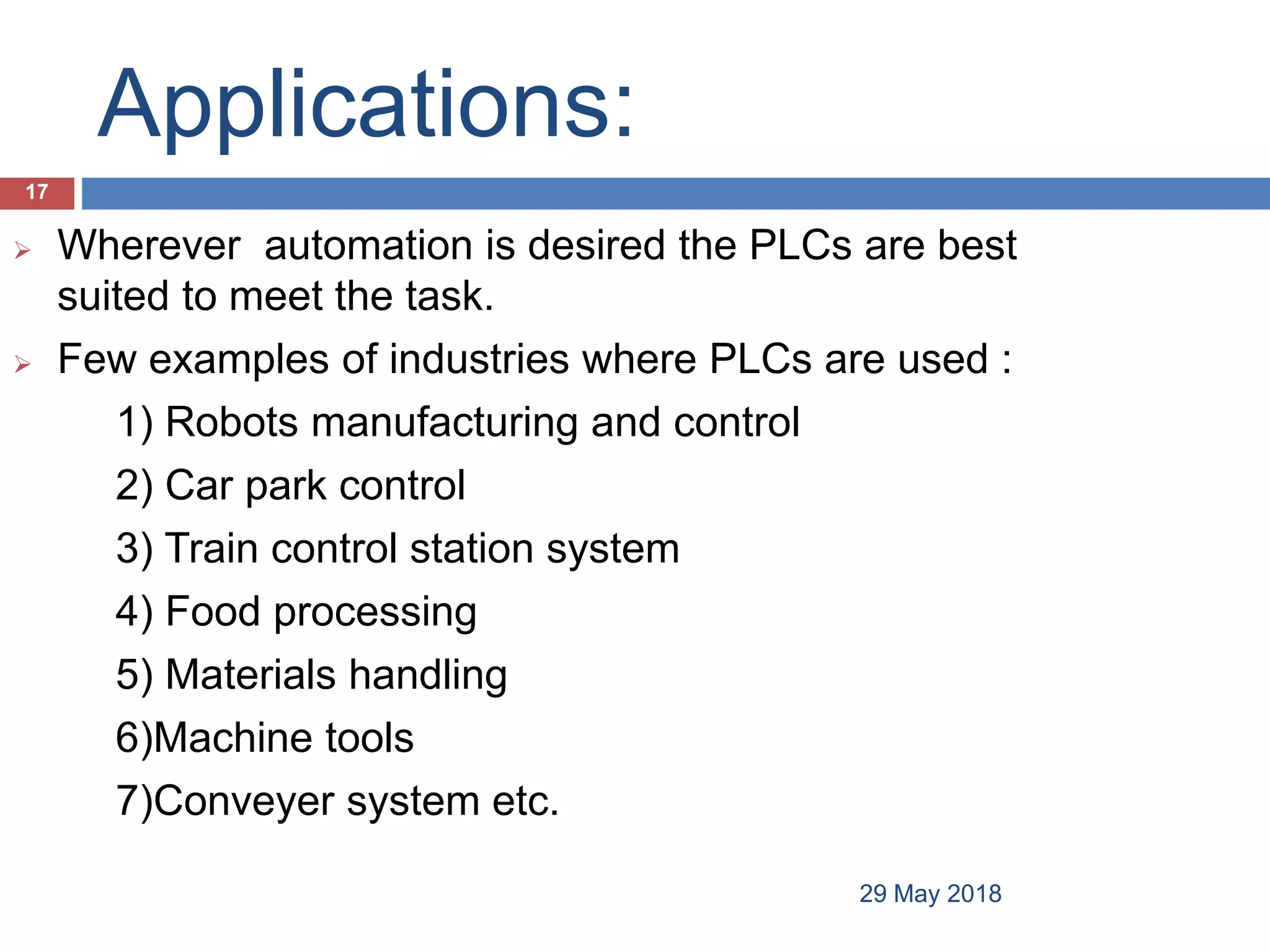 Applications:
 Wherever automation is desired the PLCs are best
suited to meet the task.
 Few examples of industries where PLCs are used :
1) Robots manufacturing and control
2) Car park control
3) Train control station system
4) Food processing
5) Materials handling
6)Machine tools
7)Conveyer system etc.
17
29 May 2018
 