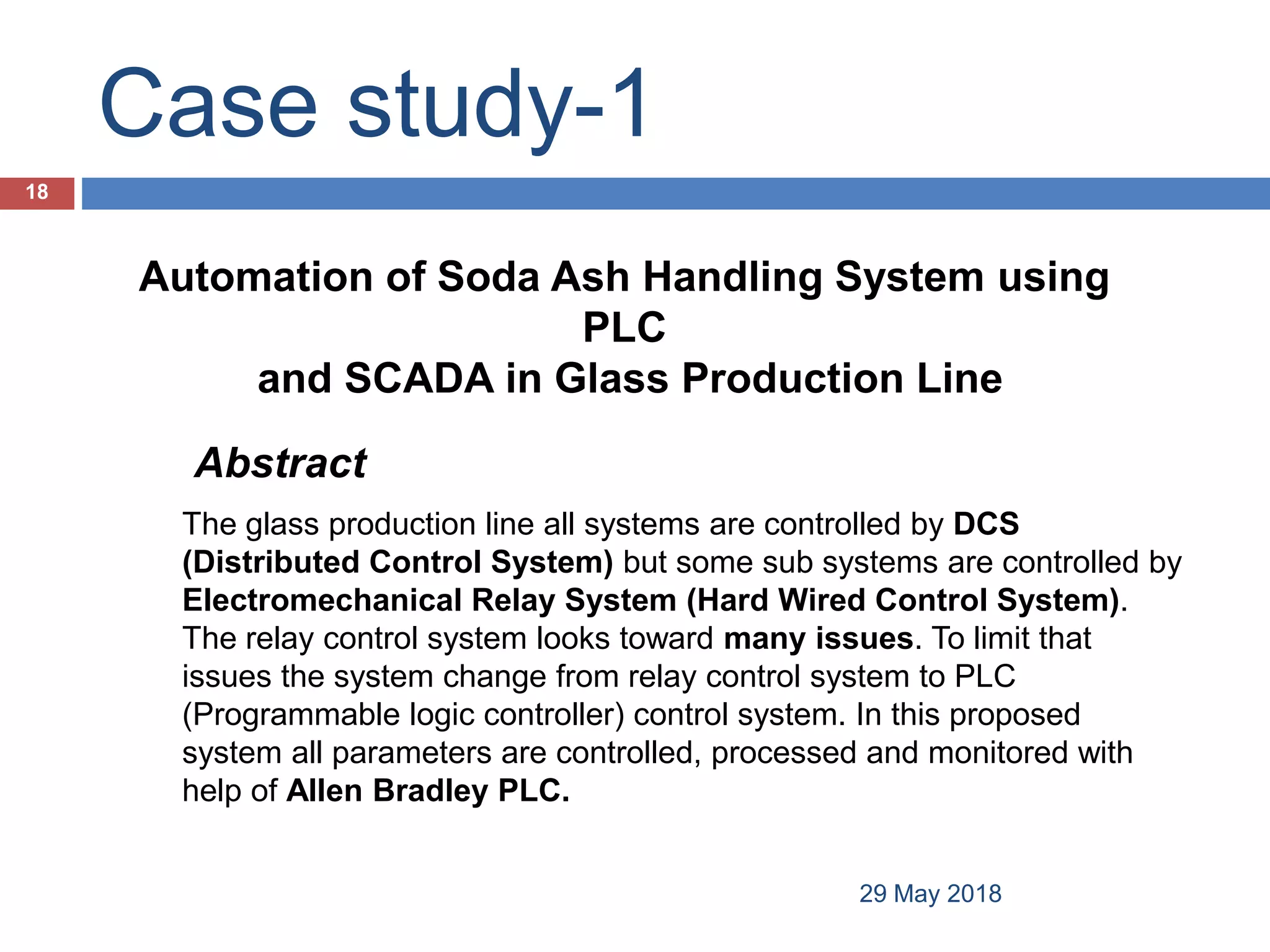 Case study-1
29 May 2018
18
Automation of Soda Ash Handling System using
PLC
and SCADA in Glass Production Line
The glass production line all systems are controlled by DCS
(Distributed Control System) but some sub systems are controlled by
Electromechanical Relay System (Hard Wired Control System).
The relay control system looks toward many issues. To limit that
issues the system change from relay control system to PLC
(Programmable logic controller) control system. In this proposed
system all parameters are controlled, processed and monitored with
help of Allen Bradley PLC.
Abstract
 