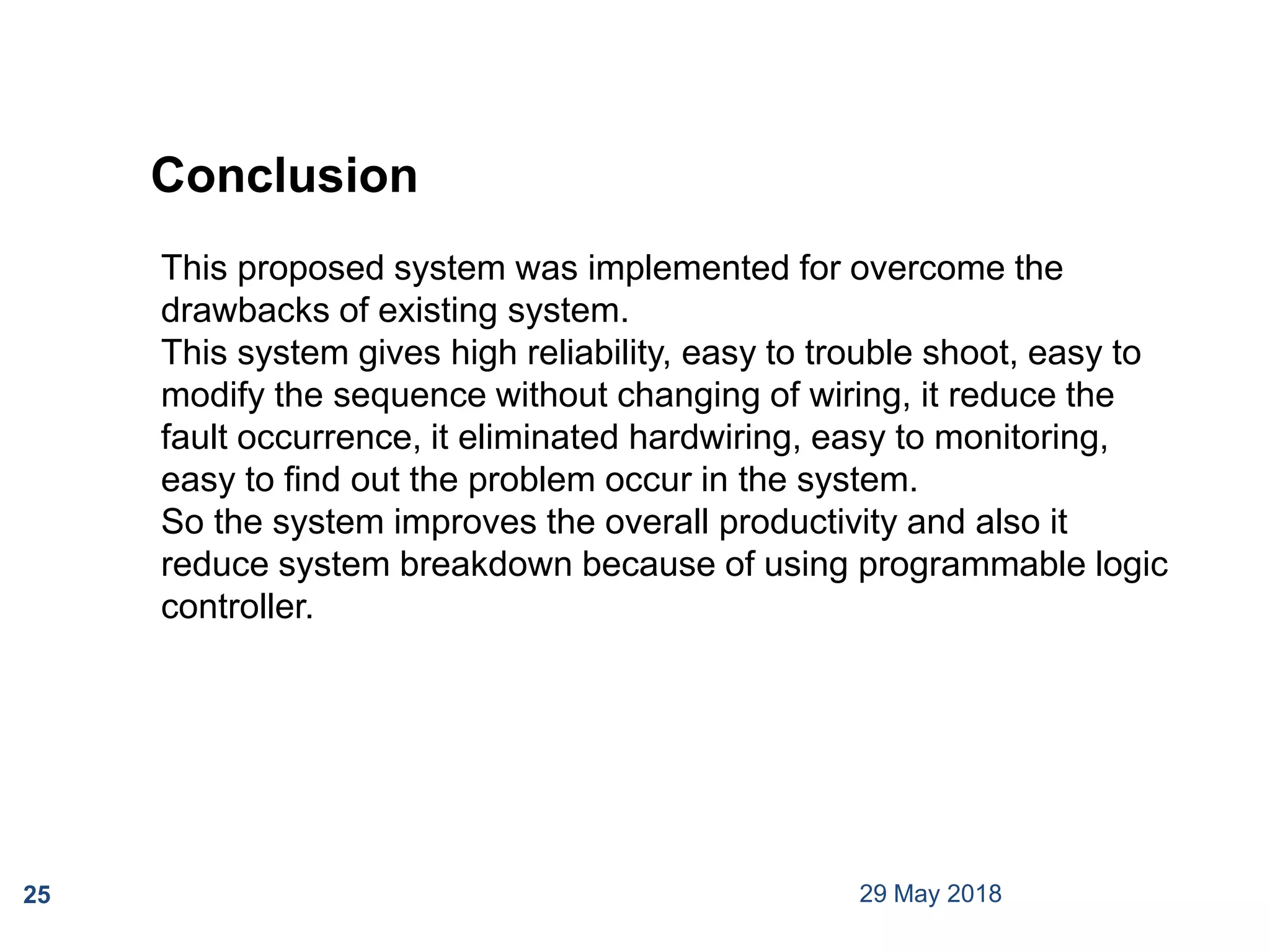 29 May 201825
This proposed system was implemented for overcome the
drawbacks of existing system.
This system gives high reliability, easy to trouble shoot, easy to
modify the sequence without changing of wiring, it reduce the
fault occurrence, it eliminated hardwiring, easy to monitoring,
easy to find out the problem occur in the system.
So the system improves the overall productivity and also it
reduce system breakdown because of using programmable logic
controller.
Conclusion
 