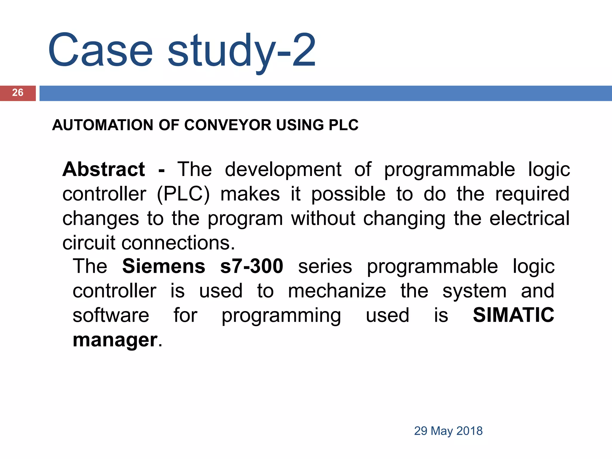 Case study-2
29 May 2018
26
AUTOMATION OF CONVEYOR USING PLC
Abstract - The development of programmable logic
controller (PLC) makes it possible to do the required
changes to the program without changing the electrical
circuit connections.
The Siemens s7-300 series programmable logic
controller is used to mechanize the system and
software for programming used is SIMATIC
manager.
 