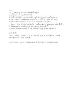 สรุป
PLC มุ่งเน้นที่การปฏิบัติการสอนและผลสัมฤทธิ์ของผู้เรียน
ประเภทของ PLC แบ่งออกเป็นประเภทดังนี้
1. พันธมิตรครู (Teacher partnership) เน้น การปรับปรุงยุทธศาสตร์การสอนที่เฉพาะเจาะจง
2. ทีมตามระดับชั้นเรียน (Grade-level teams) เน้นการร่วมมือในการวางแผนและการสอน
3. ทีมตามสาระการเรียนรู้ (Content-area teams) เน้นการปรับปรุงหลักสูตร
4. ทีมระหว่างหลักสูตร (Vertical teams) เน้นการจัดเตรียมความคาดหวังและประสบการณ์ของนักเรียน
5. ทีมทั้งโรงเรียน (Whole school) เน้น นวัตกรรมการสอนและการเรียนรู้
6. ทีมระหว่างเขตพื้นที่ (Cross district) เน้น ประเด็นของการปฏิบัติและความเท่าเทียมกัน
เอกสารอ้างอิง
Stoehr, J., Banks, M., & Allen, L. (2011). PLCs, DI, & RTI: A Tapestry for school change.
Thousand Oakes, California: Crowin.
ภาพประกอบจาก : http://www.uwyo.edu/wind/_files/images/watr/plc%20logo.jpg
 