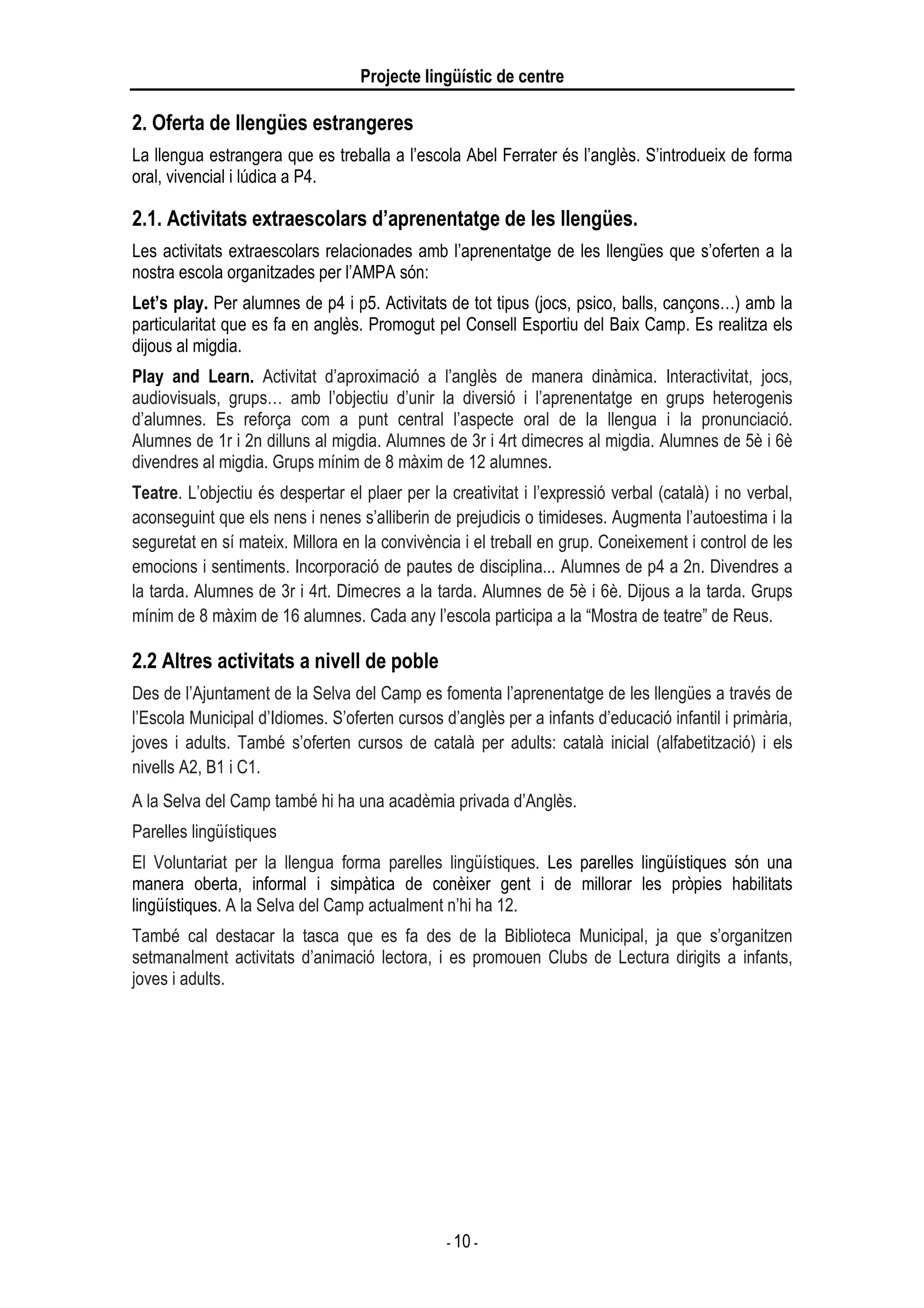 Projecte lingüístic de centre
- 10 -
2. Oferta de llengües estrangeres
La llengua estrangera que es treballa a l’escola Abel Ferrater és l’anglès. S’introdueix de forma
oral, vivencial i lúdica a P4.
2.1. Activitats extraescolars d’aprenentatge de les llengües.
Les activitats extraescolars relacionades amb l’aprenentatge de les llengües que s’oferten a la
nostra escola organitzades per l’AMPA són:
Let’s play. Per alumnes de p4 i p5. Activitats de tot tipus (jocs, psico, balls, cançons…) amb la
particularitat que es fa en anglès. Promogut pel Consell Esportiu del Baix Camp. Es realitza els
dijous al migdia.
Play and Learn. Activitat d’aproximació a l’anglès de manera dinàmica. Interactivitat, jocs,
audiovisuals, grups… amb l’objectiu d’unir la diversió i l’aprenentatge en grups heterogenis
d’alumnes. Es reforça com a punt central l’aspecte oral de la llengua i la pronunciació.
Alumnes de 1r i 2n dilluns al migdia. Alumnes de 3r i 4rt dimecres al migdia. Alumnes de 5è i 6è
divendres al migdia. Grups mínim de 8 màxim de 12 alumnes.
Teatre. L’objectiu és despertar el plaer per la creativitat i l’expressió verbal (català) i no verbal,
aconseguint que els nens i nenes s’alliberin de prejudicis o timideses. Augmenta l’autoestima i la
seguretat en sí mateix. Millora en la convivència i el treball en grup. Coneixement i control de les
emocions i sentiments. Incorporació de pautes de disciplina... Alumnes de p4 a 2n. Divendres a
la tarda. Alumnes de 3r i 4rt. Dimecres a la tarda. Alumnes de 5è i 6è. Dijous a la tarda. Grups
mínim de 8 màxim de 16 alumnes. Cada any l’escola participa a la “Mostra de teatre” de Reus.
2.2 Altres activitats a nivell de poble
Des de l’Ajuntament de la Selva del Camp es fomenta l’aprenentatge de les llengües a través de
l’Escola Municipal d’Idiomes. S’oferten cursos d’anglès per a infants d’educació infantil i primària,
joves i adults. També s’oferten cursos de català per adults: català inicial (alfabetització) i els
nivells A2, B1 i C1.
A la Selva del Camp també hi ha una acadèmia privada d’Anglès.
Parelles lingüístiques
El Voluntariat per la llengua forma parelles lingüístiques. Les parelles lingüístiques són una
manera oberta, informal i simpàtica de conèixer gent i de millorar les pròpies habilitats
lingüístiques. A la Selva del Camp actualment n’hi ha 12.
També cal destacar la tasca que es fa des de la Biblioteca Municipal, ja que s’organitzen
setmanalment activitats d’animació lectora, i es promouen Clubs de Lectura dirigits a infants,
joves i adults.
 