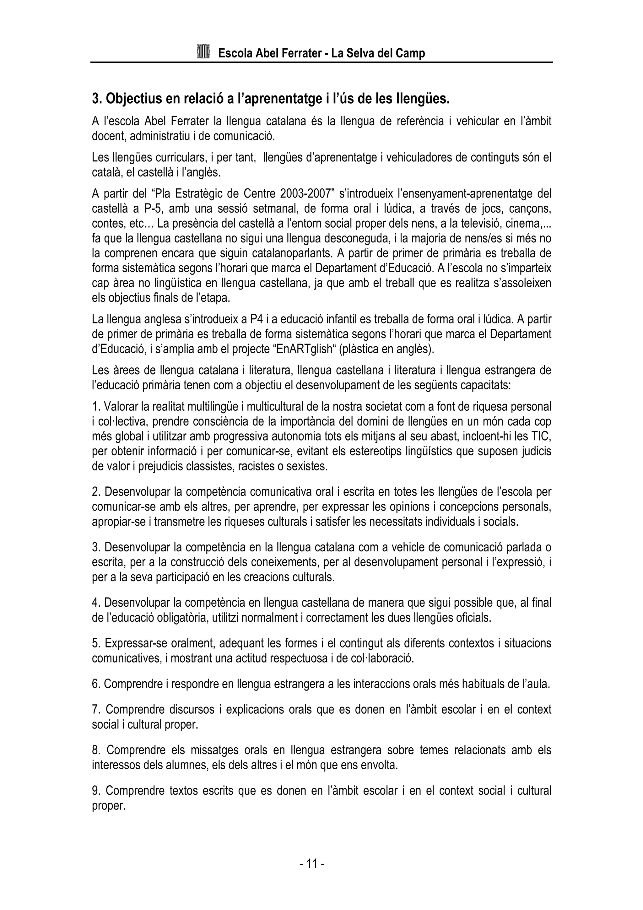 Escola Abel Ferrater - La Selva del Camp
- 11 -
3. Objectius en relació a l’aprenentatge i l’ús de les llengües.
A l’escola Abel Ferrater la llengua catalana és la llengua de referència i vehicular en l’àmbit
docent, administratiu i de comunicació.
Les llengües curriculars, i per tant, llengües d’aprenentatge i vehiculadores de continguts són el
català, el castellà i l’anglès.
A partir del “Pla Estratègic de Centre 2003-2007” s’introdueix l’ensenyament-aprenentatge del
castellà a P-5, amb una sessió setmanal, de forma oral i lúdica, a través de jocs, cançons,
contes, etc… La presència del castellà a l’entorn social proper dels nens, a la televisió, cinema,...
fa que la llengua castellana no sigui una llengua desconeguda, i la majoria de nens/es si més no
la comprenen encara que siguin catalanoparlants. A partir de primer de primària es treballa de
forma sistemàtica segons l’horari que marca el Departament d’Educació. A l’escola no s’imparteix
cap àrea no lingüística en llengua castellana, ja que amb el treball que es realitza s’assoleixen
els objectius finals de l’etapa.
La llengua anglesa s’introdueix a P4 i a educació infantil es treballa de forma oral i lúdica. A partir
de primer de primària es treballa de forma sistemàtica segons l’horari que marca el Departament
d’Educació, i s’amplia amb el projecte “EnARTglish“ (plàstica en anglès).
Les àrees de llengua catalana i literatura, llengua castellana i literatura i llengua estrangera de
l’educació primària tenen com a objectiu el desenvolupament de les següents capacitats:
1. Valorar la realitat multilingüe i multicultural de la nostra societat com a font de riquesa personal
i col·lectiva, prendre consciència de la importància del domini de llengües en un món cada cop
més global i utilitzar amb progressiva autonomia tots els mitjans al seu abast, incloent-hi les TIC,
per obtenir informació i per comunicar-se, evitant els estereotips lingüístics que suposen judicis
de valor i prejudicis classistes, racistes o sexistes.
2. Desenvolupar la competència comunicativa oral i escrita en totes les llengües de l’escola per
comunicar-se amb els altres, per aprendre, per expressar les opinions i concepcions personals,
apropiar-se i transmetre les riqueses culturals i satisfer les necessitats individuals i socials.
3. Desenvolupar la competència en la llengua catalana com a vehicle de comunicació parlada o
escrita, per a la construcció dels coneixements, per al desenvolupament personal i l’expressió, i
per a la seva participació en les creacions culturals.
4. Desenvolupar la competència en llengua castellana de manera que sigui possible que, al final
de l’educació obligatòria, utilitzi normalment i correctament les dues llengües oficials.
5. Expressar-se oralment, adequant les formes i el contingut als diferents contextos i situacions
comunicatives, i mostrant una actitud respectuosa i de col·laboració.
6. Comprendre i respondre en llengua estrangera a les interaccions orals més habituals de l’aula.
7. Comprendre discursos i explicacions orals que es donen en l’àmbit escolar i en el context
social i cultural proper.
8. Comprendre els missatges orals en llengua estrangera sobre temes relacionats amb els
interessos dels alumnes, els dels altres i el món que ens envolta.
9. Comprendre textos escrits que es donen en l’àmbit escolar i en el context social i cultural
proper.
 