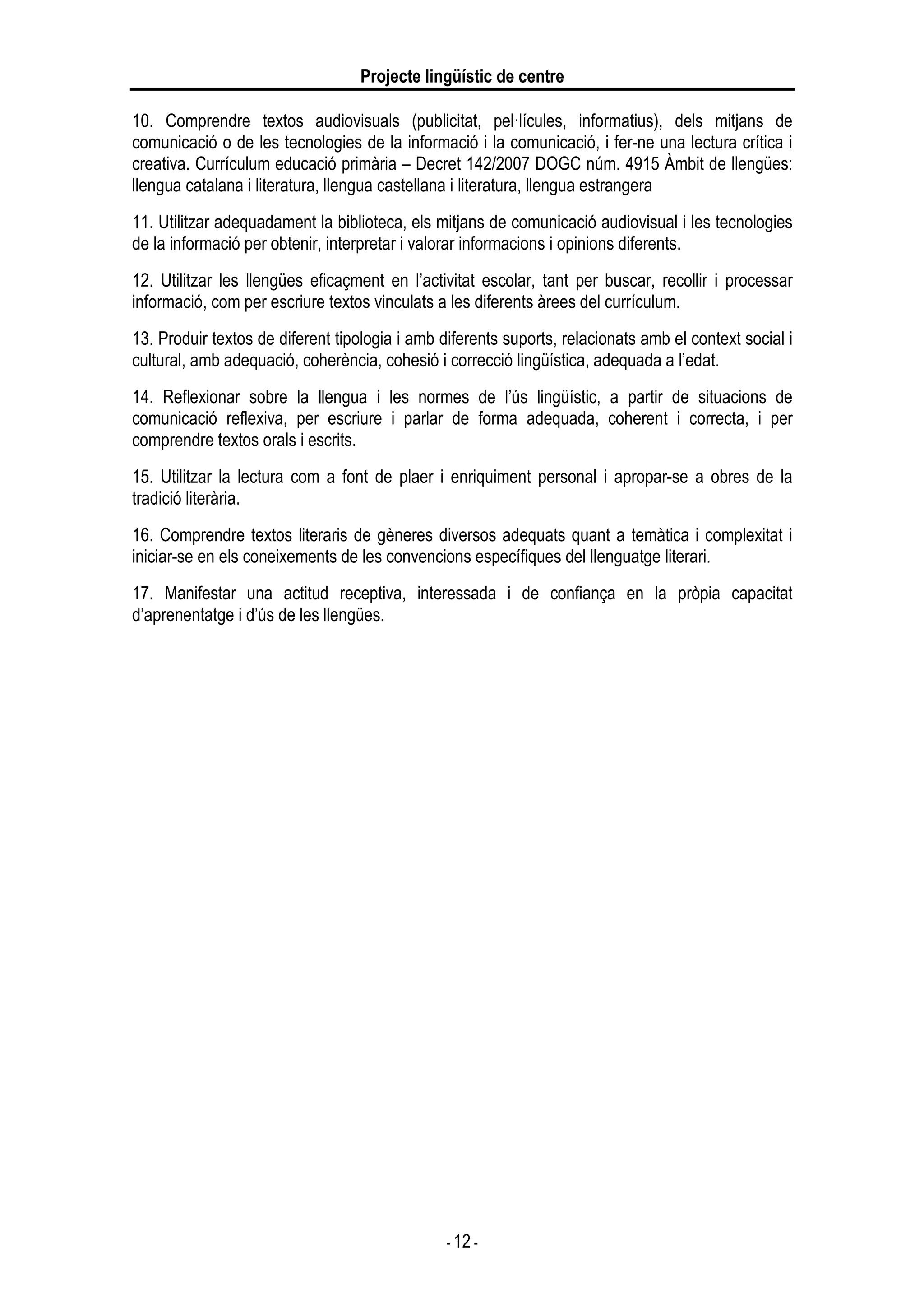 Projecte lingüístic de centre
- 12 -
10. Comprendre textos audiovisuals (publicitat, pel·lícules, informatius), dels mitjans de
comunicació o de les tecnologies de la informació i la comunicació, i fer-ne una lectura crítica i
creativa. Currículum educació primària – Decret 142/2007 DOGC núm. 4915 Àmbit de llengües:
llengua catalana i literatura, llengua castellana i literatura, llengua estrangera
11. Utilitzar adequadament la biblioteca, els mitjans de comunicació audiovisual i les tecnologies
de la informació per obtenir, interpretar i valorar informacions i opinions diferents.
12. Utilitzar les llengües eficaçment en l’activitat escolar, tant per buscar, recollir i processar
informació, com per escriure textos vinculats a les diferents àrees del currículum.
13. Produir textos de diferent tipologia i amb diferents suports, relacionats amb el context social i
cultural, amb adequació, coherència, cohesió i correcció lingüística, adequada a l’edat.
14. Reflexionar sobre la llengua i les normes de l’ús lingüístic, a partir de situacions de
comunicació reflexiva, per escriure i parlar de forma adequada, coherent i correcta, i per
comprendre textos orals i escrits.
15. Utilitzar la lectura com a font de plaer i enriquiment personal i apropar-se a obres de la
tradició literària.
16. Comprendre textos literaris de gèneres diversos adequats quant a temàtica i complexitat i
iniciar-se en els coneixements de les convencions específiques del llenguatge literari.
17. Manifestar una actitud receptiva, interessada i de confiança en la pròpia capacitat
d’aprenentatge i d’ús de les llengües.
 