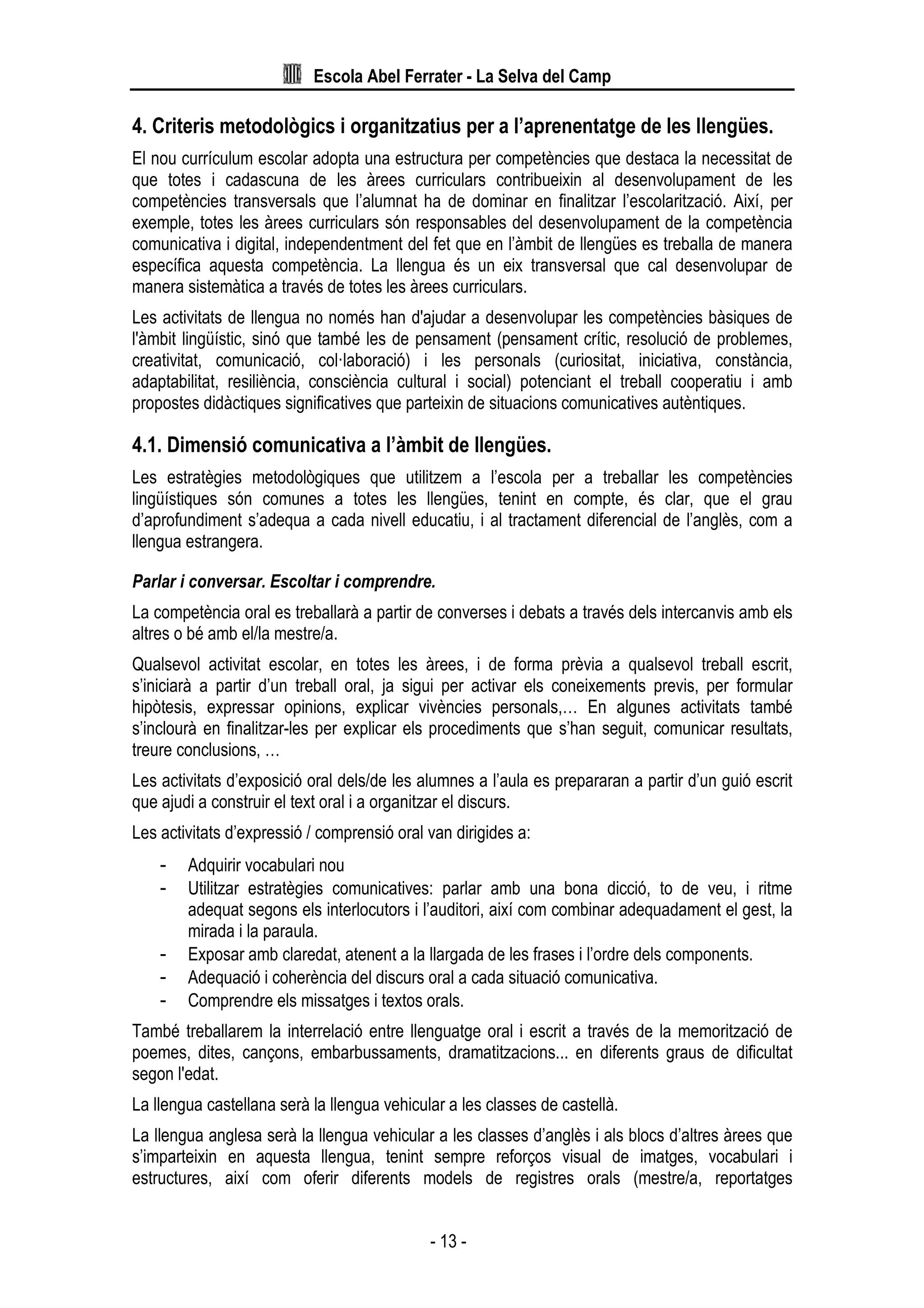 Escola Abel Ferrater - La Selva del Camp
- 13 -
4. Criteris metodològics i organitzatius per a l’aprenentatge de les llengües.
El nou currículum escolar adopta una estructura per competències que destaca la necessitat de
que totes i cadascuna de les àrees curriculars contribueixin al desenvolupament de les
competències transversals que l’alumnat ha de dominar en finalitzar l’escolarització. Així, per
exemple, totes les àrees curriculars són responsables del desenvolupament de la competència
comunicativa i digital, independentment del fet que en l’àmbit de llengües es treballa de manera
específica aquesta competència. La llengua és un eix transversal que cal desenvolupar de
manera sistemàtica a través de totes les àrees curriculars.
Les activitats de llengua no només han d'ajudar a desenvolupar les competències bàsiques de
l'àmbit lingüístic, sinó que també les de pensament (pensament crític, resolució de problemes,
creativitat, comunicació, col·laboració) i les personals (curiositat, iniciativa, constància,
adaptabilitat, resiliència, consciència cultural i social) potenciant el treball cooperatiu i amb
propostes didàctiques significatives que parteixin de situacions comunicatives autèntiques.
4.1. Dimensió comunicativa a l’àmbit de llengües.
Les estratègies metodològiques que utilitzem a l’escola per a treballar les competències
lingüístiques són comunes a totes les llengües, tenint en compte, és clar, que el grau
d’aprofundiment s’adequa a cada nivell educatiu, i al tractament diferencial de l’anglès, com a
llengua estrangera.
Parlar i conversar. Escoltar i comprendre.
La competència oral es treballarà a partir de converses i debats a través dels intercanvis amb els
altres o bé amb el/la mestre/a.
Qualsevol activitat escolar, en totes les àrees, i de forma prèvia a qualsevol treball escrit,
s’iniciarà a partir d’un treball oral, ja sigui per activar els coneixements previs, per formular
hipòtesis, expressar opinions, explicar vivències personals,… En algunes activitats també
s’inclourà en finalitzar-les per explicar els procediments que s’han seguit, comunicar resultats,
treure conclusions, …
Les activitats d’exposició oral dels/de les alumnes a l’aula es prepararan a partir d’un guió escrit
que ajudi a construir el text oral i a organitzar el discurs.
Les activitats d’expressió / comprensió oral van dirigides a:
- Adquirir vocabulari nou
- Utilitzar estratègies comunicatives: parlar amb una bona dicció, to de veu, i ritme
adequat segons els interlocutors i l’auditori, així com combinar adequadament el gest, la
mirada i la paraula.
- Exposar amb claredat, atenent a la llargada de les frases i l’ordre dels components.
- Adequació i coherència del discurs oral a cada situació comunicativa.
- Comprendre els missatges i textos orals.
També treballarem la interrelació entre llenguatge oral i escrit a través de la memorització de
poemes, dites, cançons, embarbussaments, dramatitzacions... en diferents graus de dificultat
segon l'edat.
La llengua castellana serà la llengua vehicular a les classes de castellà.
La llengua anglesa serà la llengua vehicular a les classes d’anglès i als blocs d’altres àrees que
s’imparteixin en aquesta llengua, tenint sempre reforços visual de imatges, vocabulari i
estructures, així com oferir diferents models de registres orals (mestre/a, reportatges
 