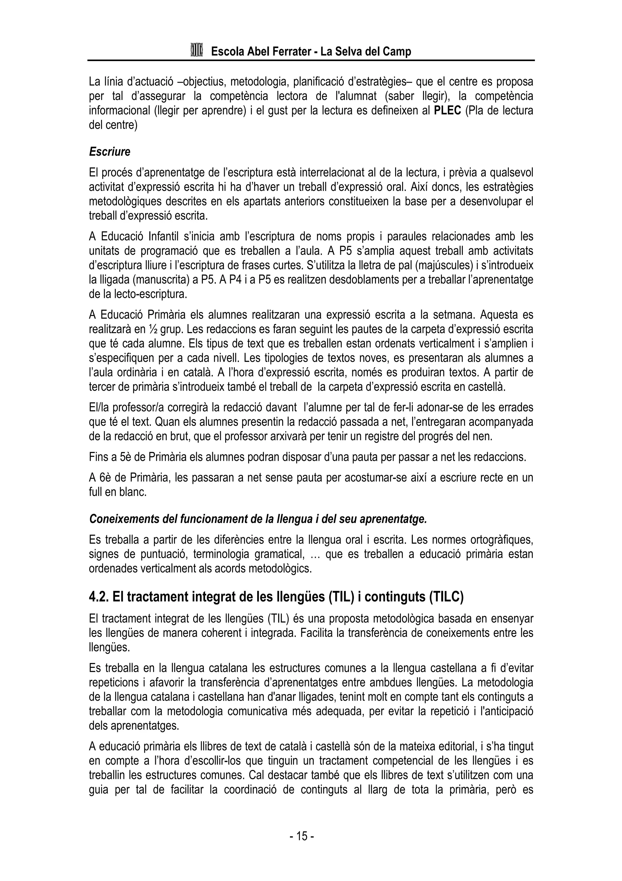Escola Abel Ferrater - La Selva del Camp
- 15 -
La línia d’actuació –objectius, metodologia, planificació d’estratègies– que el centre es proposa
per tal d’assegurar la competència lectora de l'alumnat (saber llegir), la competència
informacional (llegir per aprendre) i el gust per la lectura es defineixen al PLEC (Pla de lectura
del centre)
Escriure
El procés d’aprenentatge de l’escriptura està interrelacionat al de la lectura, i prèvia a qualsevol
activitat d’expressió escrita hi ha d’haver un treball d’expressió oral. Així doncs, les estratègies
metodològiques descrites en els apartats anteriors constitueixen la base per a desenvolupar el
treball d’expressió escrita.
A Educació Infantil s’inicia amb l’escriptura de noms propis i paraules relacionades amb les
unitats de programació que es treballen a l’aula. A P5 s’amplia aquest treball amb activitats
d’escriptura lliure i l’escriptura de frases curtes. S’utilitza la lletra de pal (majúscules) i s’introdueix
la lligada (manuscrita) a P5. A P4 i a P5 es realitzen desdoblaments per a treballar l’aprenentatge
de la lecto-escriptura.
A Educació Primària els alumnes realitzaran una expressió escrita a la setmana. Aquesta es
realitzarà en ½ grup. Les redaccions es faran seguint les pautes de la carpeta d’expressió escrita
que té cada alumne. Els tipus de text que es treballen estan ordenats verticalment i s’amplien i
s’especifiquen per a cada nivell. Les tipologies de textos noves, es presentaran als alumnes a
l’aula ordinària i en català. A l’hora d’expressió escrita, només es produiran textos. A partir de
tercer de primària s’introdueix també el treball de la carpeta d’expressió escrita en castellà.
El/la professor/a corregirà la redacció davant l’alumne per tal de fer-li adonar-se de les errades
que té el text. Quan els alumnes presentin la redacció passada a net, l’entregaran acompanyada
de la redacció en brut, que el professor arxivarà per tenir un registre del progrés del nen.
Fins a 5è de Primària els alumnes podran disposar d’una pauta per passar a net les redaccions.
A 6è de Primària, les passaran a net sense pauta per acostumar-se així a escriure recte en un
full en blanc.
Coneixements del funcionament de la llengua i del seu aprenentatge.
Es treballa a partir de les diferències entre la llengua oral i escrita. Les normes ortogràfiques,
signes de puntuació, terminologia gramatical, … que es treballen a educació primària estan
ordenades verticalment als acords metodològics.
4.2. El tractament integrat de les llengües (TIL) i continguts (TILC)
El tractament integrat de les llengües (TIL) és una proposta metodològica basada en ensenyar
les llengües de manera coherent i integrada. Facilita la transferència de coneixements entre les
llengües.
Es treballa en la llengua catalana les estructures comunes a la llengua castellana a fi d’evitar
repeticions i afavorir la transferència d’aprenentatges entre ambdues llengües. La metodologia
de la llengua catalana i castellana han d'anar lligades, tenint molt en compte tant els continguts a
treballar com la metodologia comunicativa més adequada, per evitar la repetició i l'anticipació
dels aprenentatges.
A educació primària els llibres de text de català i castellà són de la mateixa editorial, i s’ha tingut
en compte a l’hora d’escollir-los que tinguin un tractament competencial de les llengües i es
treballin les estructures comunes. Cal destacar també que els llibres de text s’utilitzen com una
guia per tal de facilitar la coordinació de continguts al llarg de tota la primària, però es
 