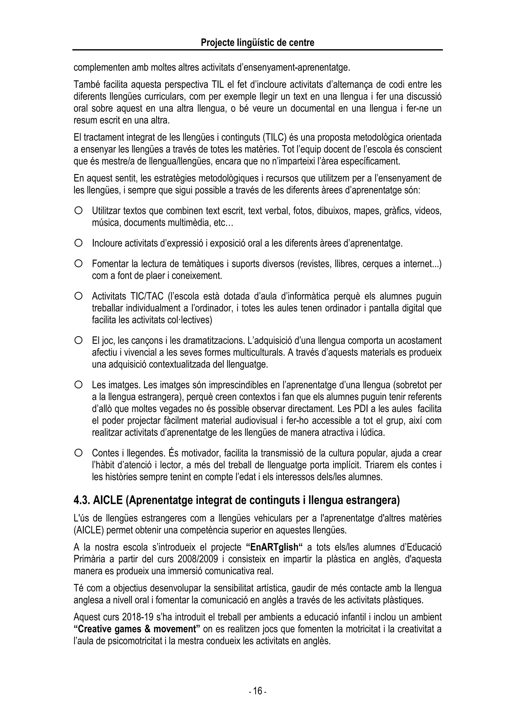 Projecte lingüístic de centre
- 16 -
complementen amb moltes altres activitats d’ensenyament-aprenentatge.
També facilita aquesta perspectiva TIL el fet d’incloure activitats d’alternança de codi entre les
diferents llengües curriculars, com per exemple llegir un text en una llengua i fer una discussió
oral sobre aquest en una altra llengua, o bé veure un documental en una llengua i fer-ne un
resum escrit en una altra.
El tractament integrat de les llengües i continguts (TILC) és una proposta metodològica orientada
a ensenyar les llengües a través de totes les matèries. Tot l’equip docent de l’escola és conscient
que és mestre/a de llengua/llengües, encara que no n’imparteixi l’àrea específicament.
En aquest sentit, les estratègies metodològiques i recursos que utilitzem per a l’ensenyament de
les llengües, i sempre que sigui possible a través de les diferents àrees d’aprenentatge són:
Utilitzar textos que combinen text escrit, text verbal, fotos, dibuixos, mapes, gràfics, videos,
música, documents multimèdia, etc…
Incloure activitats d’expressió i exposició oral a les diferents àrees d’aprenentatge.
Fomentar la lectura de temàtiques i suports diversos (revistes, llibres, cerques a internet...)
com a font de plaer i coneixement.
Activitats TIC/TAC (l’escola està dotada d’aula d’informàtica perquè els alumnes puguin
treballar individualment a l’ordinador, i totes les aules tenen ordinador i pantalla digital que
facilita les activitats col·lectives)
El joc, les cançons i les dramatitzacions. L’adquisició d’una llengua comporta un acostament
afectiu i vivencial a les seves formes multiculturals. A través d’aquests materials es produeix
una adquisició contextualitzada del llenguatge.
Les imatges. Les imatges són imprescindibles en l’aprenentatge d’una llengua (sobretot per
a la llengua estrangera), perquè creen contextos i fan que els alumnes puguin tenir referents
d’allò que moltes vegades no és possible observar directament. Les PDI a les aules facilita
el poder projectar fàcilment material audiovisual i fer-ho accessible a tot el grup, així com
realitzar activitats d’aprenentatge de les llengües de manera atractiva i lúdica.
Contes i llegendes. És motivador, facilita la transmissió de la cultura popular, ajuda a crear
l’hàbit d’atenció i lector, a més del treball de llenguatge porta implícit. Triarem els contes i
les històries sempre tenint en compte l’edat i els interessos dels/les alumnes.
4.3. AICLE (Aprenentatge integrat de continguts i llengua estrangera)
L'ús de llengües estrangeres com a llengües vehiculars per a l'aprenentatge d'altres matèries
(AICLE) permet obtenir una competència superior en aquestes llengües.
A la nostra escola s’introdueix el projecte “EnARTglish“ a tots els/les alumnes d’Educació
Primària a partir del curs 2008/2009 i consisteix en impartir la plàstica en anglès, d'aquesta
manera es produeix una immersió comunicativa real.
Té com a objectius desenvolupar la sensibilitat artística, gaudir de més contacte amb la llengua
anglesa a nivell oral i fomentar la comunicació en anglès a través de les activitats plàstiques.
Aquest curs 2018-19 s’ha introduit el treball per ambients a educació infantil i inclou un ambient
“Creative games & movement” on es realitzen jocs que fomenten la motricitat i la creativitat a
l’aula de psicomotricitat i la mestra condueix les activitats en anglès.
 