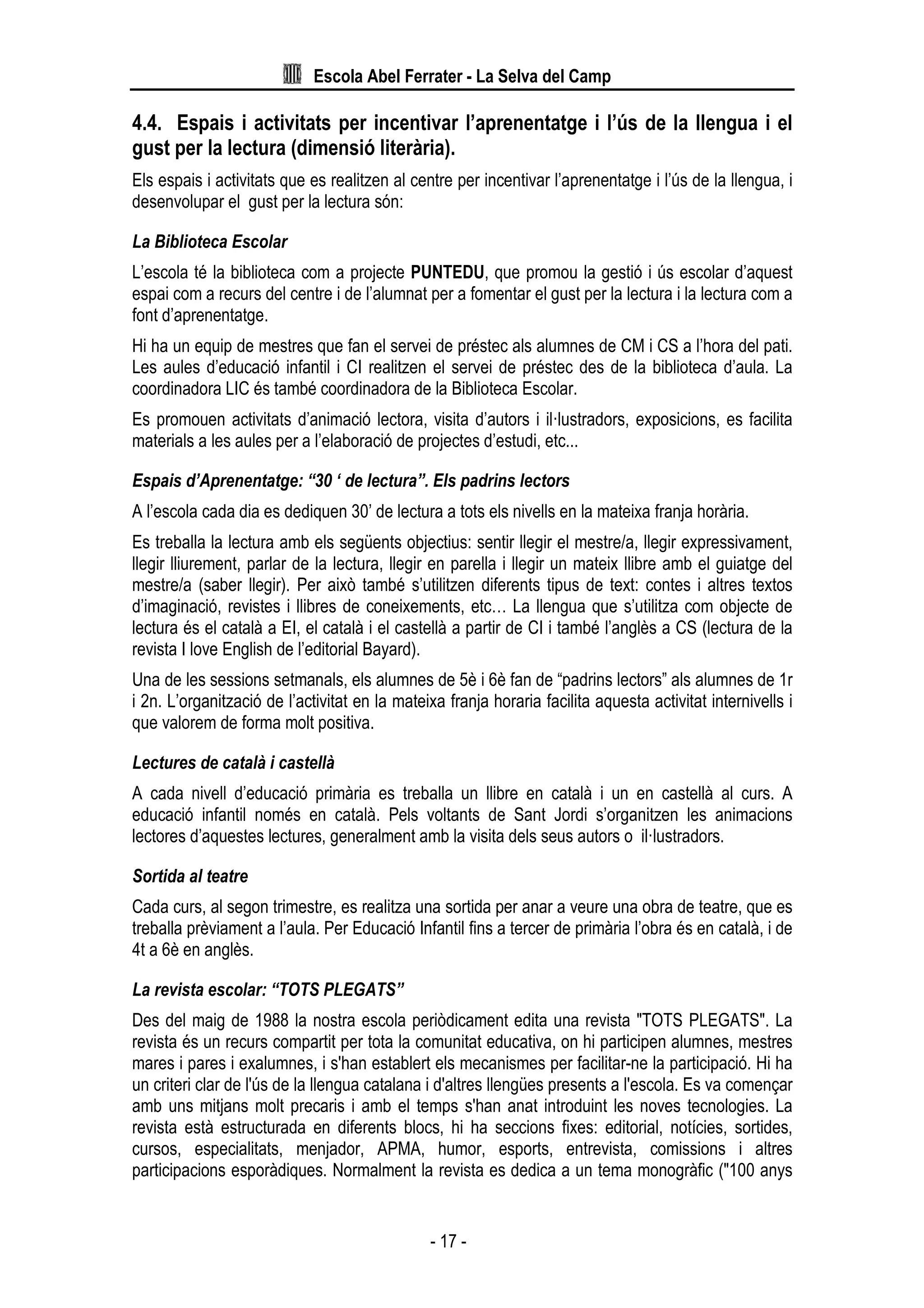 Escola Abel Ferrater - La Selva del Camp
- 17 -
4.4. Espais i activitats per incentivar l’aprenentatge i l’ús de la llengua i el
gust per la lectura (dimensió literària).
Els espais i activitats que es realitzen al centre per incentivar l’aprenentatge i l’ús de la llengua, i
desenvolupar el gust per la lectura són:
La Biblioteca Escolar
L’escola té la biblioteca com a projecte PUNTEDU, que promou la gestió i ús escolar d’aquest
espai com a recurs del centre i de l’alumnat per a fomentar el gust per la lectura i la lectura com a
font d’aprenentatge.
Hi ha un equip de mestres que fan el servei de préstec als alumnes de CM i CS a l’hora del pati.
Les aules d’educació infantil i CI realitzen el servei de préstec des de la biblioteca d’aula. La
coordinadora LIC és també coordinadora de la Biblioteca Escolar.
Es promouen activitats d’animació lectora, visita d’autors i il·lustradors, exposicions, es facilita
materials a les aules per a l’elaboració de projectes d’estudi, etc...
Espais d’Aprenentatge: “30 ‘ de lectura”. Els padrins lectors
A l’escola cada dia es dediquen 30’ de lectura a tots els nivells en la mateixa franja horària.
Es treballa la lectura amb els següents objectius: sentir llegir el mestre/a, llegir expressivament,
llegir lliurement, parlar de la lectura, llegir en parella i llegir un mateix llibre amb el guiatge del
mestre/a (saber llegir). Per això també s’utilitzen diferents tipus de text: contes i altres textos
d’imaginació, revistes i llibres de coneixements, etc… La llengua que s’utilitza com objecte de
lectura és el català a EI, el català i el castellà a partir de CI i també l’anglès a CS (lectura de la
revista I love English de l’editorial Bayard).
Una de les sessions setmanals, els alumnes de 5è i 6è fan de “padrins lectors” als alumnes de 1r
i 2n. L’organització de l’activitat en la mateixa franja horaria facilita aquesta activitat internivells i
que valorem de forma molt positiva.
Lectures de català i castellà
A cada nivell d’educació primària es treballa un llibre en català i un en castellà al curs. A
educació infantil només en català. Pels voltants de Sant Jordi s’organitzen les animacions
lectores d’aquestes lectures, generalment amb la visita dels seus autors o il·lustradors.
Sortida al teatre
Cada curs, al segon trimestre, es realitza una sortida per anar a veure una obra de teatre, que es
treballa prèviament a l’aula. Per Educació Infantil fins a tercer de primària l’obra és en català, i de
4t a 6è en anglès.
La revista escolar: “TOTS PLEGATS”
Des del maig de 1988 la nostra escola periòdicament edita una revista "TOTS PLEGATS". La
revista és un recurs compartit per tota la comunitat educativa, on hi participen alumnes, mestres
mares i pares i exalumnes, i s'han establert els mecanismes per facilitar-ne la participació. Hi ha
un criteri clar de l'ús de la llengua catalana i d'altres llengües presents a l'escola. Es va començar
amb uns mitjans molt precaris i amb el temps s'han anat introduint les noves tecnologies. La
revista està estructurada en diferents blocs, hi ha seccions fixes: editorial, notícies, sortides,
cursos, especialitats, menjador, APMA, humor, esports, entrevista, comissions i altres
participacions esporàdiques. Normalment la revista es dedica a un tema monogràfic ("100 anys
 