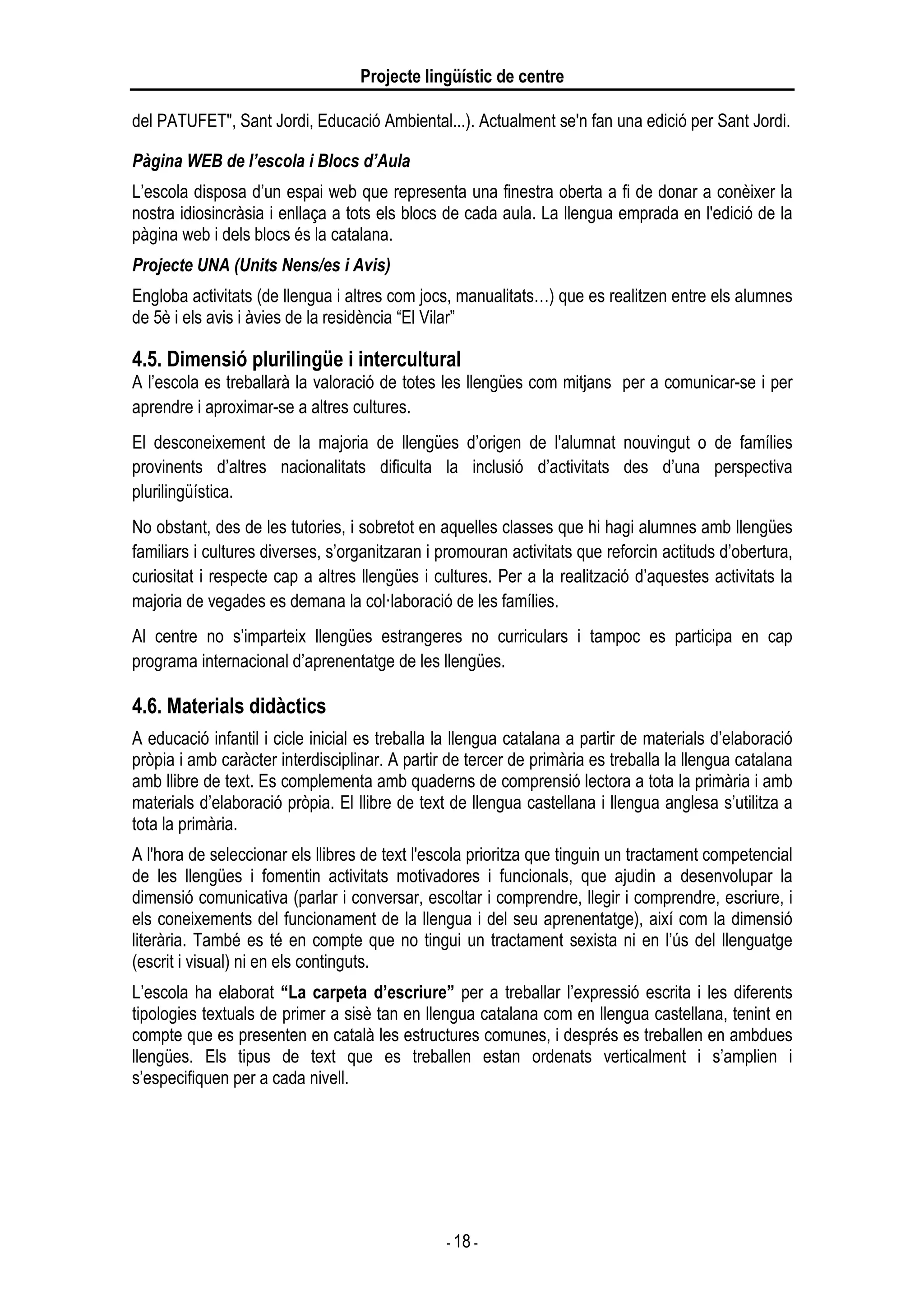 Projecte lingüístic de centre
- 18 -
del PATUFET", Sant Jordi, Educació Ambiental...). Actualment se'n fan una edició per Sant Jordi.
Pàgina WEB de l’escola i Blocs d’Aula
L’escola disposa d’un espai web que representa una finestra oberta a fi de donar a conèixer la
nostra idiosincràsia i enllaça a tots els blocs de cada aula. La llengua emprada en l'edició de la
pàgina web i dels blocs és la catalana.
Projecte UNA (Units Nens/es i Avis)
Engloba activitats (de llengua i altres com jocs, manualitats…) que es realitzen entre els alumnes
de 5è i els avis i àvies de la residència “El Vilar”
4.5. Dimensió plurilingüe i intercultural
A l’escola es treballarà la valoració de totes les llengües com mitjans per a comunicar-se i per
aprendre i aproximar-se a altres cultures.
El desconeixement de la majoria de llengües d’origen de l'alumnat nouvingut o de famílies
provinents d’altres nacionalitats dificulta la inclusió d’activitats des d’una perspectiva
plurilingüística.
No obstant, des de les tutories, i sobretot en aquelles classes que hi hagi alumnes amb llengües
familiars i cultures diverses, s’organitzaran i promouran activitats que reforcin actituds d’obertura,
curiositat i respecte cap a altres llengües i cultures. Per a la realització d’aquestes activitats la
majoria de vegades es demana la col·laboració de les famílies.
Al centre no s’imparteix llengües estrangeres no curriculars i tampoc es participa en cap
programa internacional d’aprenentatge de les llengües.
4.6. Materials didàctics
A educació infantil i cicle inicial es treballa la llengua catalana a partir de materials d’elaboració
pròpia i amb caràcter interdisciplinar. A partir de tercer de primària es treballa la llengua catalana
amb llibre de text. Es complementa amb quaderns de comprensió lectora a tota la primària i amb
materials d’elaboració pròpia. El llibre de text de llengua castellana i llengua anglesa s’utilitza a
tota la primària.
A l'hora de seleccionar els llibres de text l'escola prioritza que tinguin un tractament competencial
de les llengües i fomentin activitats motivadores i funcionals, que ajudin a desenvolupar la
dimensió comunicativa (parlar i conversar, escoltar i comprendre, llegir i comprendre, escriure, i
els coneixements del funcionament de la llengua i del seu aprenentatge), així com la dimensió
literària. També es té en compte que no tingui un tractament sexista ni en l’ús del llenguatge
(escrit i visual) ni en els continguts.
L’escola ha elaborat “La carpeta d’escriure” per a treballar l’expressió escrita i les diferents
tipologies textuals de primer a sisè tan en llengua catalana com en llengua castellana, tenint en
compte que es presenten en català les estructures comunes, i després es treballen en ambdues
llengües. Els tipus de text que es treballen estan ordenats verticalment i s’amplien i
s’especifiquen per a cada nivell.
 