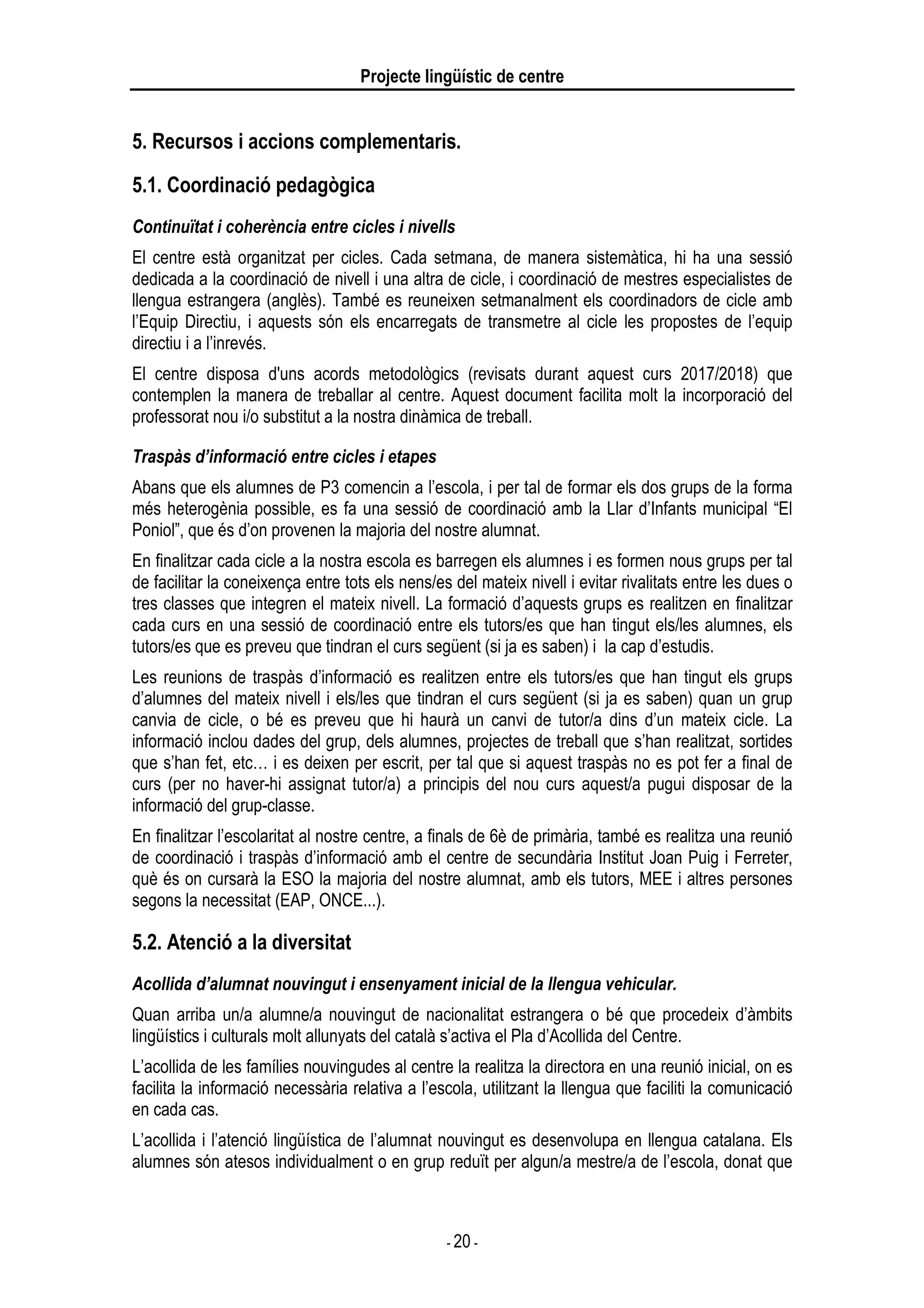 Projecte lingüístic de centre
- 20 -
5. Recursos i accions complementaris.
5.1. Coordinació pedagògica
Continuïtat i coherència entre cicles i nivells
El centre està organitzat per cicles. Cada setmana, de manera sistemàtica, hi ha una sessió
dedicada a la coordinació de nivell i una altra de cicle, i coordinació de mestres especialistes de
llengua estrangera (anglès). També es reuneixen setmanalment els coordinadors de cicle amb
l’Equip Directiu, i aquests són els encarregats de transmetre al cicle les propostes de l’equip
directiu i a l’inrevés.
El centre disposa d'uns acords metodològics (revisats durant aquest curs 2017/2018) que
contemplen la manera de treballar al centre. Aquest document facilita molt la incorporació del
professorat nou i/o substitut a la nostra dinàmica de treball.
Traspàs d’informació entre cicles i etapes
Abans que els alumnes de P3 comencin a l’escola, i per tal de formar els dos grups de la forma
més heterogènia possible, es fa una sessió de coordinació amb la Llar d’Infants municipal “El
Poniol”, que és d’on provenen la majoria del nostre alumnat.
En finalitzar cada cicle a la nostra escola es barregen els alumnes i es formen nous grups per tal
de facilitar la coneixença entre tots els nens/es del mateix nivell i evitar rivalitats entre les dues o
tres classes que integren el mateix nivell. La formació d’aquests grups es realitzen en finalitzar
cada curs en una sessió de coordinació entre els tutors/es que han tingut els/les alumnes, els
tutors/es que es preveu que tindran el curs següent (si ja es saben) i la cap d’estudis.
Les reunions de traspàs d’informació es realitzen entre els tutors/es que han tingut els grups
d’alumnes del mateix nivell i els/les que tindran el curs següent (si ja es saben) quan un grup
canvia de cicle, o bé es preveu que hi haurà un canvi de tutor/a dins d’un mateix cicle. La
informació inclou dades del grup, dels alumnes, projectes de treball que s’han realitzat, sortides
que s’han fet, etc… i es deixen per escrit, per tal que si aquest traspàs no es pot fer a final de
curs (per no haver-hi assignat tutor/a) a principis del nou curs aquest/a pugui disposar de la
informació del grup-classe.
En finalitzar l’escolaritat al nostre centre, a finals de 6è de primària, també es realitza una reunió
de coordinació i traspàs d’informació amb el centre de secundària Institut Joan Puig i Ferreter,
què és on cursarà la ESO la majoria del nostre alumnat, amb els tutors, MEE i altres persones
segons la necessitat (EAP, ONCE...).
5.2. Atenció a la diversitat
Acollida d’alumnat nouvingut i ensenyament inicial de la llengua vehicular.
Quan arriba un/a alumne/a nouvingut de nacionalitat estrangera o bé que procedeix d’àmbits
lingüístics i culturals molt allunyats del català s’activa el Pla d’Acollida del Centre.
L’acollida de les famílies nouvingudes al centre la realitza la directora en una reunió inicial, on es
facilita la informació necessària relativa a l’escola, utilitzant la llengua que faciliti la comunicació
en cada cas.
L’acollida i l’atenció lingüística de l’alumnat nouvingut es desenvolupa en llengua catalana. Els
alumnes són atesos individualment o en grup reduït per algun/a mestre/a de l’escola, donat que
 
