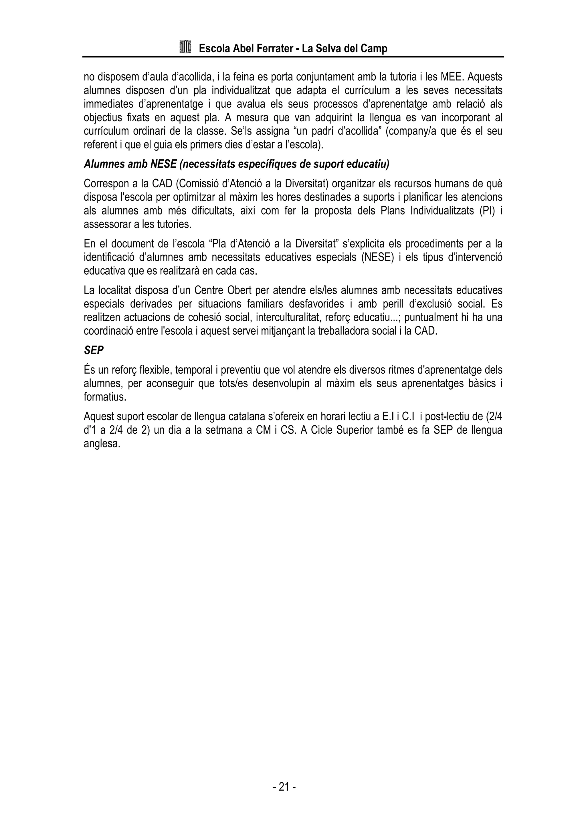 Escola Abel Ferrater - La Selva del Camp
- 21 -
no disposem d’aula d’acollida, i la feina es porta conjuntament amb la tutoria i les MEE. Aquests
alumnes disposen d’un pla individualitzat que adapta el currículum a les seves necessitats
immediates d’aprenentatge i que avalua els seus processos d’aprenentatge amb relació als
objectius fixats en aquest pla. A mesura que van adquirint la llengua es van incorporant al
currículum ordinari de la classe. Se’ls assigna “un padrí d’acollida” (company/a que és el seu
referent i que el guia els primers dies d’estar a l’escola).
Alumnes amb NESE (necessitats específiques de suport educatiu)
Correspon a la CAD (Comissió d’Atenció a la Diversitat) organitzar els recursos humans de què
disposa l'escola per optimitzar al màxim les hores destinades a suports i planificar les atencions
als alumnes amb més dificultats, així com fer la proposta dels Plans Individualitzats (PI) i
assessorar a les tutories.
En el document de l’escola “Pla d’Atenció a la Diversitat” s’explicita els procediments per a la
identificació d’alumnes amb necessitats educatives especials (NESE) i els tipus d’intervenció
educativa que es realitzarà en cada cas.
La localitat disposa d’un Centre Obert per atendre els/les alumnes amb necessitats educatives
especials derivades per situacions familiars desfavorides i amb perill d’exclusió social. Es
realitzen actuacions de cohesió social, interculturalitat, reforç educatiu...; puntualment hi ha una
coordinació entre l'escola i aquest servei mitjançant la treballadora social i la CAD.
SEP
És un reforç flexible, temporal i preventiu que vol atendre els diversos ritmes d'aprenentatge dels
alumnes, per aconseguir que tots/es desenvolupin al màxim els seus aprenentatges bàsics i
formatius.
Aquest suport escolar de llengua catalana s’ofereix en horari lectiu a E.I i C.I i post-lectiu de (2/4
d'1 a 2/4 de 2) un dia a la setmana a CM i CS. A Cicle Superior també es fa SEP de llengua
anglesa.
 
