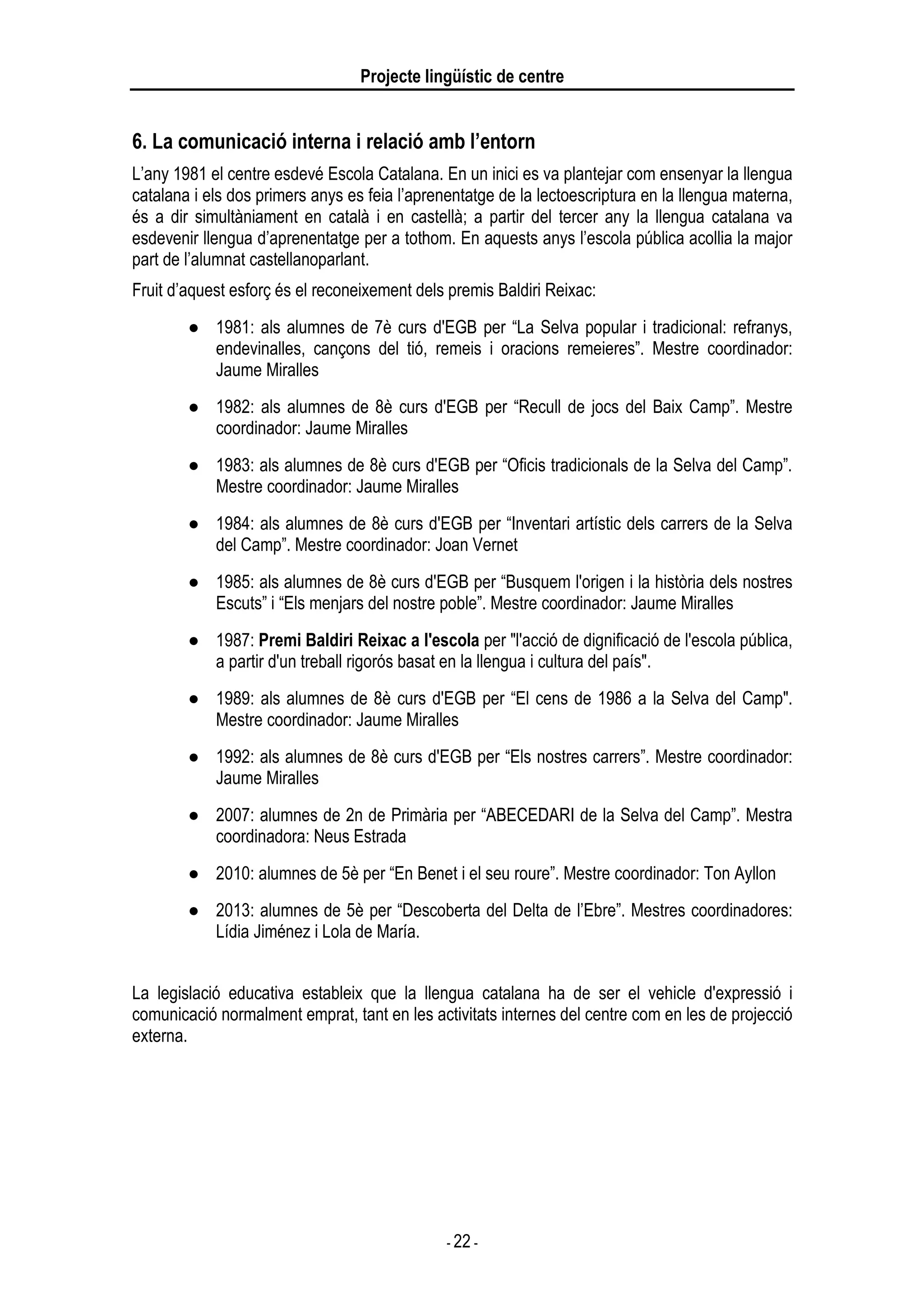Projecte lingüístic de centre
- 22 -
6. La comunicació interna i relació amb l’entorn
L’any 1981 el centre esdevé Escola Catalana. En un inici es va plantejar com ensenyar la llengua
catalana i els dos primers anys es feia l’aprenentatge de la lectoescriptura en la llengua materna,
és a dir simultàniament en català i en castellà; a partir del tercer any la llengua catalana va
esdevenir llengua d’aprenentatge per a tothom. En aquests anys l’escola pública acollia la major
part de l’alumnat castellanoparlant.
Fruit d’aquest esforç és el reconeixement dels premis Baldiri Reixac:
● 1981: als alumnes de 7è curs d'EGB per “La Selva popular i tradicional: refranys,
endevinalles, cançons del tió, remeis i oracions remeieres”. Mestre coordinador:
Jaume Miralles
● 1982: als alumnes de 8è curs d'EGB per “Recull de jocs del Baix Camp”. Mestre
coordinador: Jaume Miralles
● 1983: als alumnes de 8è curs d'EGB per “Oficis tradicionals de la Selva del Camp”.
Mestre coordinador: Jaume Miralles
● 1984: als alumnes de 8è curs d'EGB per “Inventari artístic dels carrers de la Selva
del Camp”. Mestre coordinador: Joan Vernet
● 1985: als alumnes de 8è curs d'EGB per “Busquem l'origen i la història dels nostres
Escuts” i “Els menjars del nostre poble”. Mestre coordinador: Jaume Miralles
● 1987: Premi Baldiri Reixac a l'escola per "l'acció de dignificació de l'escola pública,
a partir d'un treball rigorós basat en la llengua i cultura del país".
● 1989: als alumnes de 8è curs d'EGB per “El cens de 1986 a la Selva del Camp".
Mestre coordinador: Jaume Miralles
● 1992: als alumnes de 8è curs d'EGB per “Els nostres carrers”. Mestre coordinador:
Jaume Miralles
● 2007: alumnes de 2n de Primària per “ABECEDARI de la Selva del Camp”. Mestra
coordinadora: Neus Estrada
● 2010: alumnes de 5è per “En Benet i el seu roure”. Mestre coordinador: Ton Ayllon
● 2013: alumnes de 5è per “Descoberta del Delta de l’Ebre”. Mestres coordinadores:
Lídia Jiménez i Lola de María.
La legislació educativa estableix que la llengua catalana ha de ser el vehicle d'expressió i
comunicació normalment emprat, tant en les activitats internes del centre com en les de projecció
externa.
 