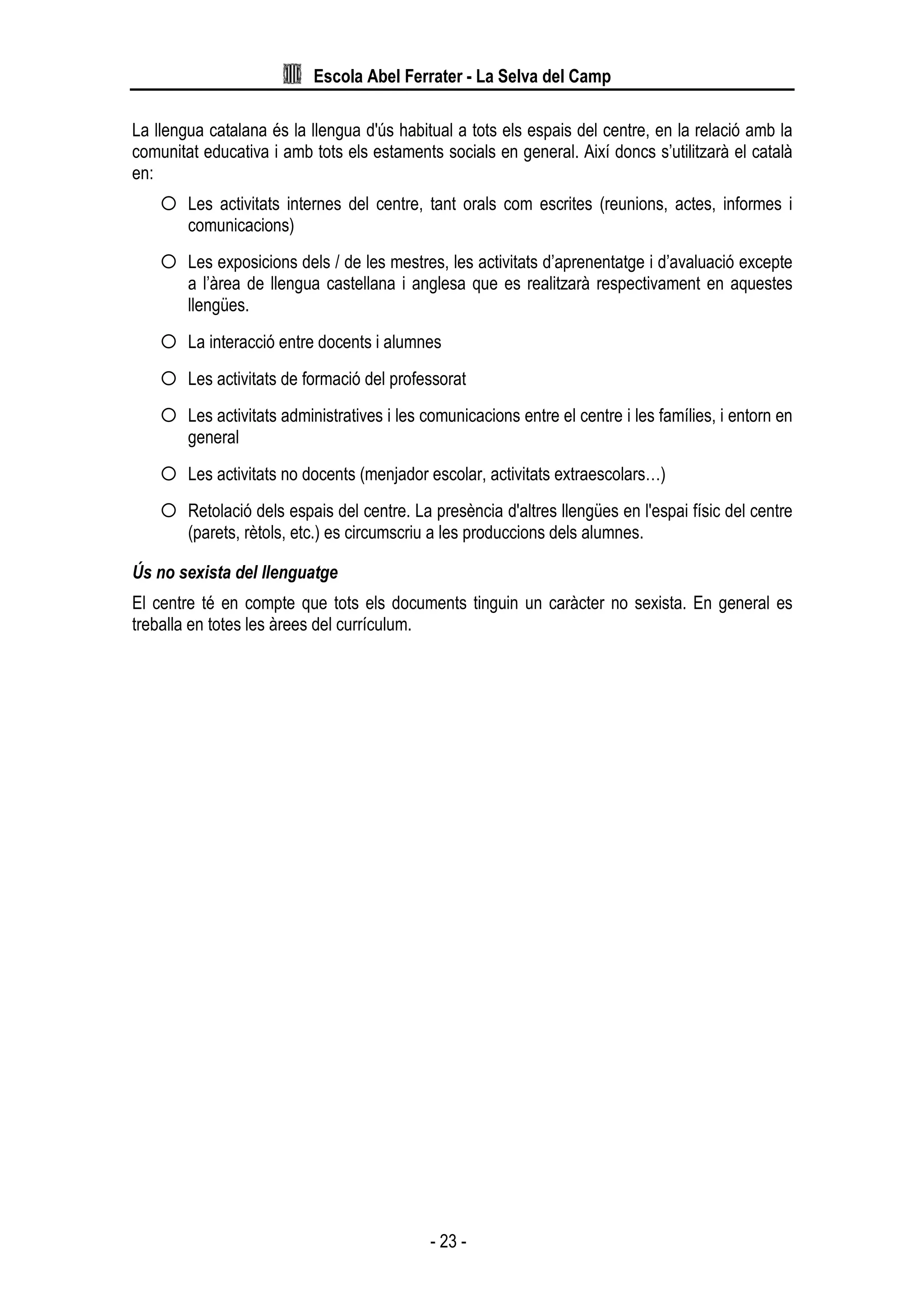 Escola Abel Ferrater - La Selva del Camp
- 23 -
La llengua catalana és la llengua d'ús habitual a tots els espais del centre, en la relació amb la
comunitat educativa i amb tots els estaments socials en general. Així doncs s’utilitzarà el català
en:
Les activitats internes del centre, tant orals com escrites (reunions, actes, informes i
comunicacions)
Les exposicions dels / de les mestres, les activitats d’aprenentatge i d’avaluació excepte
a l’àrea de llengua castellana i anglesa que es realitzarà respectivament en aquestes
llengües.
La interacció entre docents i alumnes
Les activitats de formació del professorat
Les activitats administratives i les comunicacions entre el centre i les famílies, i entorn en
general
Les activitats no docents (menjador escolar, activitats extraescolars…)
Retolació dels espais del centre. La presència d'altres llengües en l'espai físic del centre
(parets, rètols, etc.) es circumscriu a les produccions dels alumnes.
Ús no sexista del llenguatge
El centre té en compte que tots els documents tinguin un caràcter no sexista. En general es
treballa en totes les àrees del currículum.
 