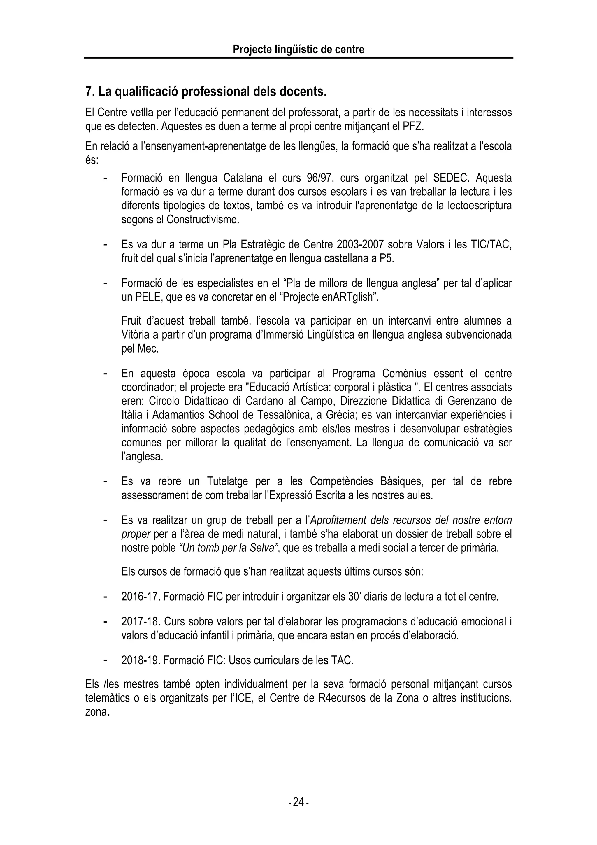 Projecte lingüístic de centre
- 24 -
7. La qualificació professional dels docents.
El Centre vetlla per l’educació permanent del professorat, a partir de les necessitats i interessos
que es detecten. Aquestes es duen a terme al propi centre mitjançant el PFZ.
En relació a l’ensenyament-aprenentatge de les llengües, la formació que s’ha realitzat a l’escola
és:
- Formació en llengua Catalana el curs 96/97, curs organitzat pel SEDEC. Aquesta
formació es va dur a terme durant dos cursos escolars i es van treballar la lectura i les
diferents tipologies de textos, també es va introduir l'aprenentatge de la lectoescriptura
segons el Constructivisme.
- Es va dur a terme un Pla Estratègic de Centre 2003-2007 sobre Valors i les TIC/TAC,
fruit del qual s’inicia l’aprenentatge en llengua castellana a P5.
- Formació de les especialistes en el “Pla de millora de llengua anglesa” per tal d’aplicar
un PELE, que es va concretar en el “Projecte enARTglish”.
Fruit d’aquest treball també, l’escola va participar en un intercanvi entre alumnes a
Vitòria a partir d’un programa d’Immersió Lingüística en llengua anglesa subvencionada
pel Mec.
- En aquesta època escola va participar al Programa Comènius essent el centre
coordinador; el projecte era "Educació Artística: corporal i plàstica ". El centres associats
eren: Circolo Didatticao di Cardano al Campo, Direzzione Didattica di Gerenzano de
Itàlia i Adamantios School de Tessalònica, a Grècia; es van intercanviar experiències i
informació sobre aspectes pedagògics amb els/les mestres i desenvolupar estratègies
comunes per millorar la qualitat de l'ensenyament. La llengua de comunicació va ser
l’anglesa.
- Es va rebre un Tutelatge per a les Competències Bàsiques, per tal de rebre
assessorament de com treballar l’Expressió Escrita a les nostres aules.
- Es va realitzar un grup de treball per a l’Aprofitament dels recursos del nostre entorn
proper per a l’àrea de medi natural, i també s’ha elaborat un dossier de treball sobre el
nostre poble “Un tomb per la Selva”, que es treballa a medi social a tercer de primària.
Els cursos de formació que s’han realitzat aquests últims cursos són:
- 2016-17. Formació FIC per introduir i organitzar els 30’ diaris de lectura a tot el centre.
- 2017-18. Curs sobre valors per tal d’elaborar les programacions d’educació emocional i
valors d’educació infantil i primària, que encara estan en procés d’elaboració.
- 2018-19. Formació FIC: Usos curriculars de les TAC.
Els /les mestres també opten individualment per la seva formació personal mitjançant cursos
telemàtics o els organitzats per l’ICE, el Centre de R4ecursos de la Zona o altres institucions.
zona.
 