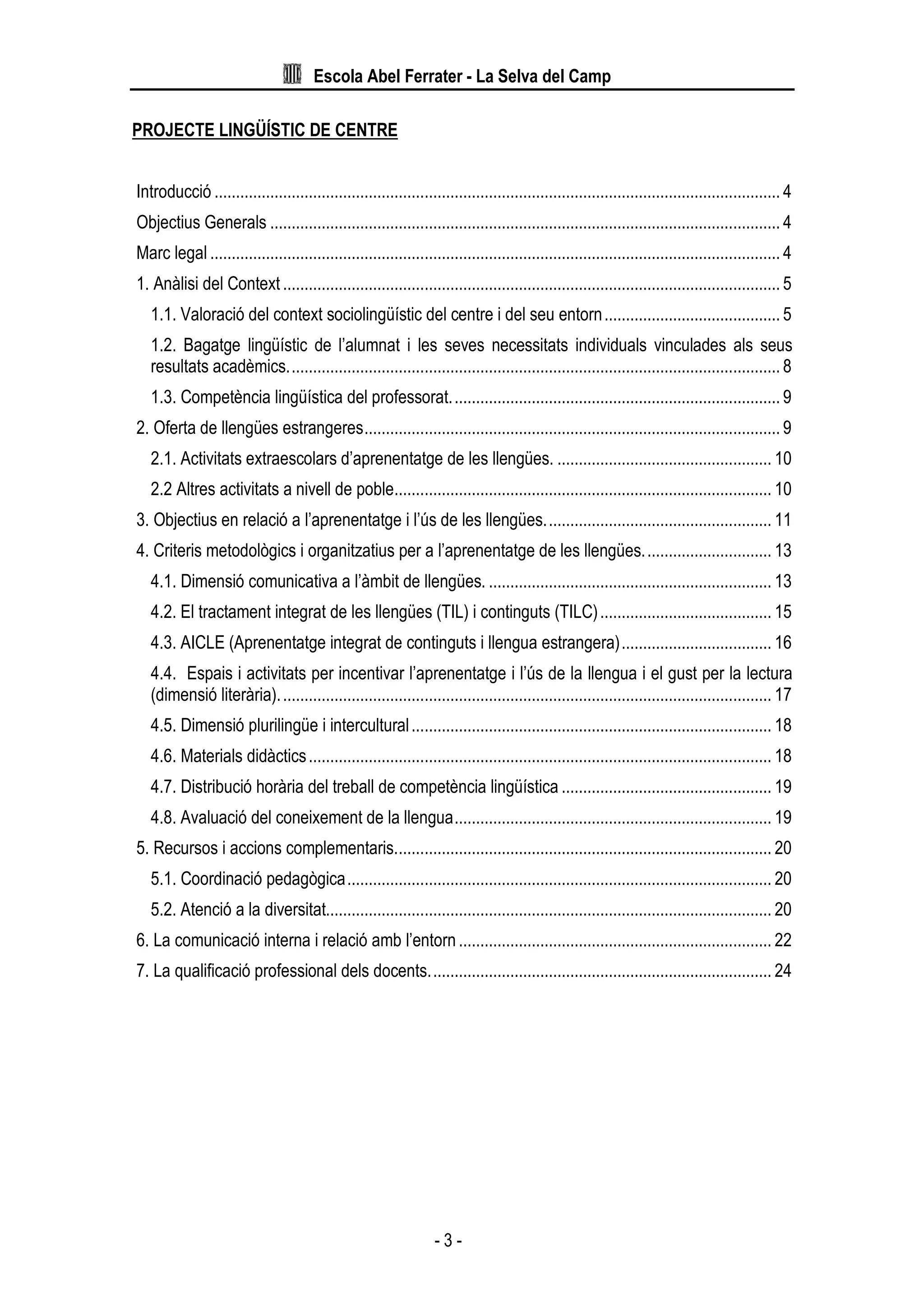 Escola Abel Ferrater - La Selva del Camp
- 3 -
PROJECTE LINGÜÍSTIC DE CENTRE
Introducció .................................................................................................................................... 4
Objectius Generals ....................................................................................................................... 4
Marc legal ..................................................................................................................................... 4
1. Anàlisi del Context .................................................................................................................... 5
1.1. Valoració del context sociolingüístic del centre i del seu entorn......................................... 5
1.2. Bagatge lingüístic de l’alumnat i les seves necessitats individuals vinculades als seus
resultats acadèmics................................................................................................................... 8
1.3. Competència lingüística del professorat............................................................................. 9
2. Oferta de llengües estrangeres................................................................................................. 9
2.1. Activitats extraescolars d’aprenentatge de les llengües. .................................................. 10
2.2 Altres activitats a nivell de poble........................................................................................ 10
3. Objectius en relació a l’aprenentatge i l’ús de les llengües..................................................... 11
4. Criteris metodològics i organitzatius per a l’aprenentatge de les llengües.............................. 13
4.1. Dimensió comunicativa a l’àmbit de llengües. .................................................................. 13
4.2. El tractament integrat de les llengües (TIL) i continguts (TILC)........................................ 15
4.3. AICLE (Aprenentatge integrat de continguts i llengua estrangera)................................... 16
4.4. Espais i activitats per incentivar l’aprenentatge i l’ús de la llengua i el gust per la lectura
(dimensió literària)................................................................................................................... 17
4.5. Dimensió plurilingüe i intercultural.................................................................................... 18
4.6. Materials didàctics............................................................................................................ 18
4.7. Distribució horària del treball de competència lingüística ................................................. 19
4.8. Avaluació del coneixement de la llengua.......................................................................... 19
5. Recursos i accions complementaris........................................................................................ 20
5.1. Coordinació pedagògica................................................................................................... 20
5.2. Atenció a la diversitat........................................................................................................ 20
6. La comunicació interna i relació amb l’entorn......................................................................... 22
7. La qualificació professional dels docents................................................................................ 24
 