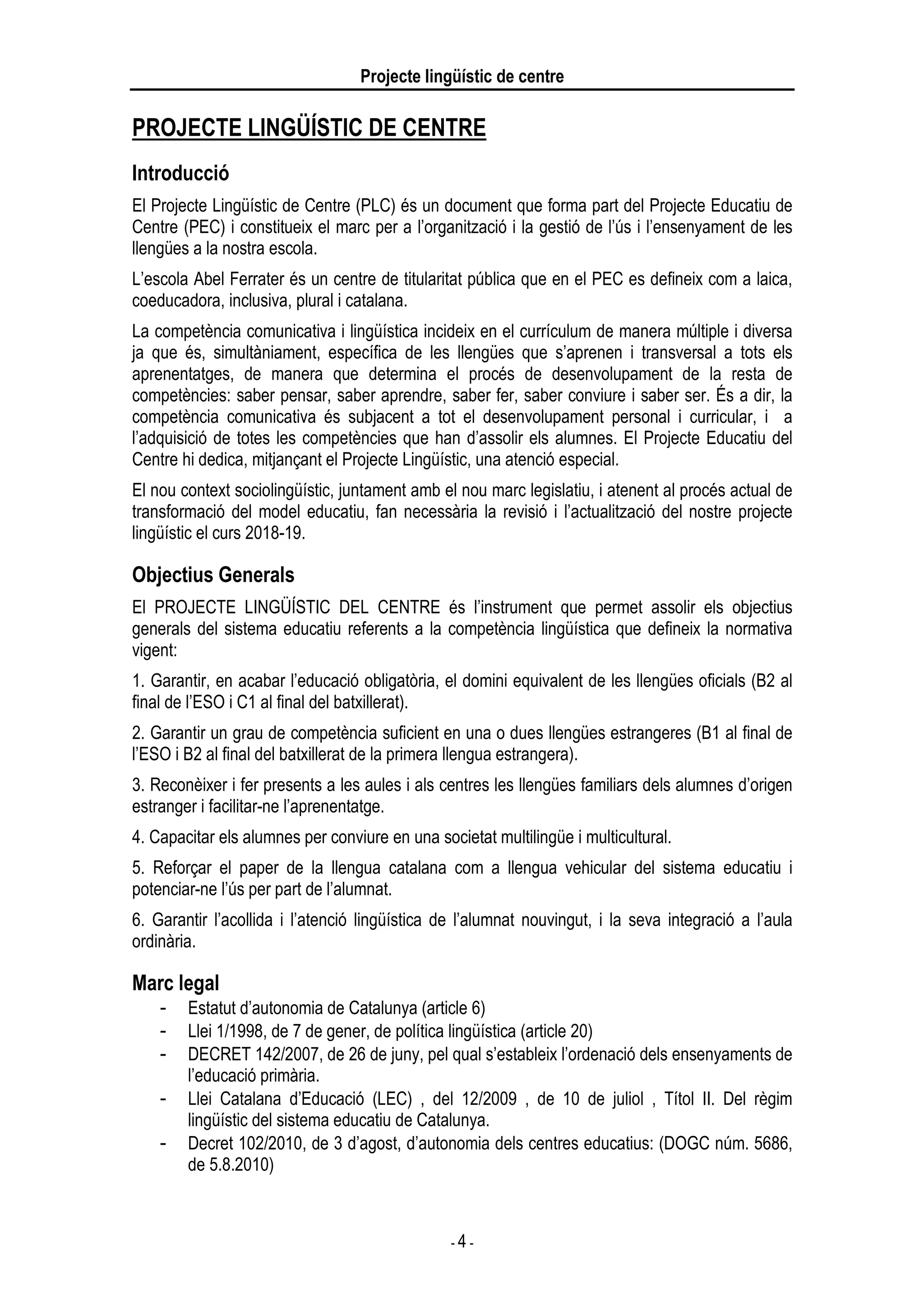 Projecte lingüístic de centre
- 4 -
PROJECTE LINGÜÍSTIC DE CENTRE
Introducció
El Projecte Lingüístic de Centre (PLC) és un document que forma part del Projecte Educatiu de
Centre (PEC) i constitueix el marc per a l’organització i la gestió de l’ús i l’ensenyament de les
llengües a la nostra escola.
L’escola Abel Ferrater és un centre de titularitat pública que en el PEC es defineix com a laica,
coeducadora, inclusiva, plural i catalana.
La competència comunicativa i lingüística incideix en el currículum de manera múltiple i diversa
ja que és, simultàniament, específica de les llengües que s’aprenen i transversal a tots els
aprenentatges, de manera que determina el procés de desenvolupament de la resta de
competències: saber pensar, saber aprendre, saber fer, saber conviure i saber ser. És a dir, la
competència comunicativa és subjacent a tot el desenvolupament personal i curricular, i a
l’adquisició de totes les competències que han d’assolir els alumnes. El Projecte Educatiu del
Centre hi dedica, mitjançant el Projecte Lingüístic, una atenció especial.
El nou context sociolingüístic, juntament amb el nou marc legislatiu, i atenent al procés actual de
transformació del model educatiu, fan necessària la revisió i l’actualització del nostre projecte
lingüístic el curs 2018-19.
Objectius Generals
El PROJECTE LINGÜÍSTIC DEL CENTRE és l’instrument que permet assolir els objectius
generals del sistema educatiu referents a la competència lingüística que defineix la normativa
vigent:
1. Garantir, en acabar l’educació obligatòria, el domini equivalent de les llengües oficials (B2 al
final de l’ESO i C1 al final del batxillerat).
2. Garantir un grau de competència suficient en una o dues llengües estrangeres (B1 al final de
l’ESO i B2 al final del batxillerat de la primera llengua estrangera).
3. Reconèixer i fer presents a les aules i als centres les llengües familiars dels alumnes d’origen
estranger i facilitar-ne l’aprenentatge.
4. Capacitar els alumnes per conviure en una societat multilingüe i multicultural.
5. Reforçar el paper de la llengua catalana com a llengua vehicular del sistema educatiu i
potenciar-ne l’ús per part de l’alumnat.
6. Garantir l’acollida i l’atenció lingüística de l’alumnat nouvingut, i la seva integració a l’aula
ordinària.
Marc legal
- Estatut d’autonomia de Catalunya (article 6)
- Llei 1/1998, de 7 de gener, de política lingüística (article 20)
- DECRET 142/2007, de 26 de juny, pel qual s’estableix l’ordenació dels ensenyaments de
l’educació primària.
- Llei Catalana d’Educació (LEC) , del 12/2009 , de 10 de juliol , Títol II. Del règim
lingüístic del sistema educatiu de Catalunya.
- Decret 102/2010, de 3 d’agost, d’autonomia dels centres educatius: (DOGC núm. 5686,
de 5.8.2010)
 