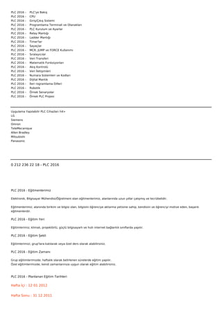 PLC   2016   -        PLC'ye Bakış
PLC   2016   -        CPU
PLC   2016   -        Giriş/Çıkış Sistemi
PLC   2016   -        Programlama Terminali ve Olanakları
PLC   2016   -        PLC Kurulum ve Ayarlar
PLC   2016   -        Relay Mantığı
PLC   2016   -        Ladder Mantığı
PLC   2016   -        Timer'lar
PLC   2016   -        Sayaçlar
PLC   2016   -        MCR, JUMP ve FORCE Kullanımı
PLC   2016   -        Sıralayıcılar
PLC   2016   -        Veri Transferi
PLC   2016   -        Matematik Fonksiyonları
PLC   2016   -        Akış Kontrolü
PLC   2016   -        Veri İletişimleri
PLC   2016   -        Numara Sistemleri ve Kodları
PLC   2016   -        Dijital Mantık
PLC   2016   -        İleri rogramlama Dilleri
PLC   2016   -        Robotik
PLC   2016   -        Örnek Senaryolar
PLC   2016   -        Örnek PLC Projesi




Uygulama Yapılabilir PLC Cihazları h4>
LG
Siemens
Omron
TeleMecanique
Allen Bradley
Mitsubishi
Panasonic



 



0 212 236 22 18 - PLC 2016




PLC 2016 - Eğitmenlerimiz

Elektronik, Bilgisayar Mühendisi/Öğretmeni olan eğitmenlerimiz, alanlarında uzun yıllar çalışmış ve tecrübelidir.


Eğitmenlerimiz; alanında birikim ve bilgisi olan, bilgisini öğrenciye aktarma yetisine sahip, kendisini ve öğrenciyi motive eden, başarılı
eğitmenlerdir.

PLC 2016 - Eğitim Yeri

Eğitimlerimiz; klimalı, projektörlü, güçlü bilgisayarlı ve hızlı internet bağlantılı sınıflarda yapılır.

PLC 2016 - Eğitim Şekli

Eğitimlerimizi, grup'lara katılarak veya özel ders olarak alabilirsiniz.

PLC 2016 - Eğitim Zamanı

Grup eğitimlerimizde; haftalık olarak belirlenen sürelerde eğitim yapılır.
Özel eğitimlerimizde; kendi zamanlarınıza uygun olarak eğitim alabilirsiniz.



PLC 2016 - Planlanan Eğitim Tarihleri

Hafta İçi : 12 01 2012


Hafta Sonu : 31 12 2011
 