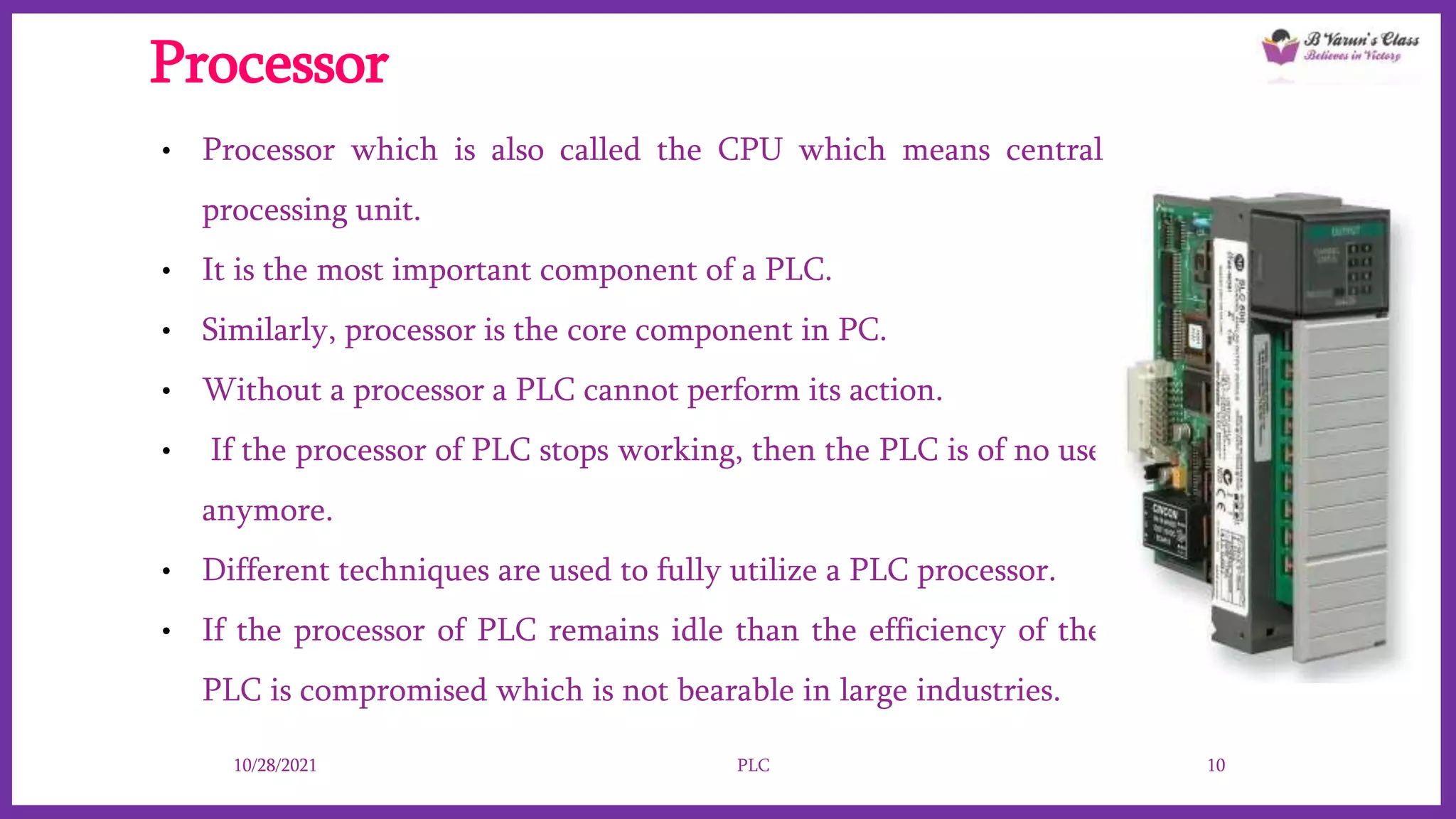 Processor
• Processor which is also called the CPU which means central
processing unit.
• It is the most important component of a PLC.
• Similarly, processor is the core component in PC.
• Without a processor a PLC cannot perform its action.
• If the processor of PLC stops working, then the PLC is of no use
anymore.
• Different techniques are used to fully utilize a PLC processor.
• If the processor of PLC remains idle than the efficiency of the
PLC is compromised which is not bearable in large industries.
10/28/2021 PLC 10
 