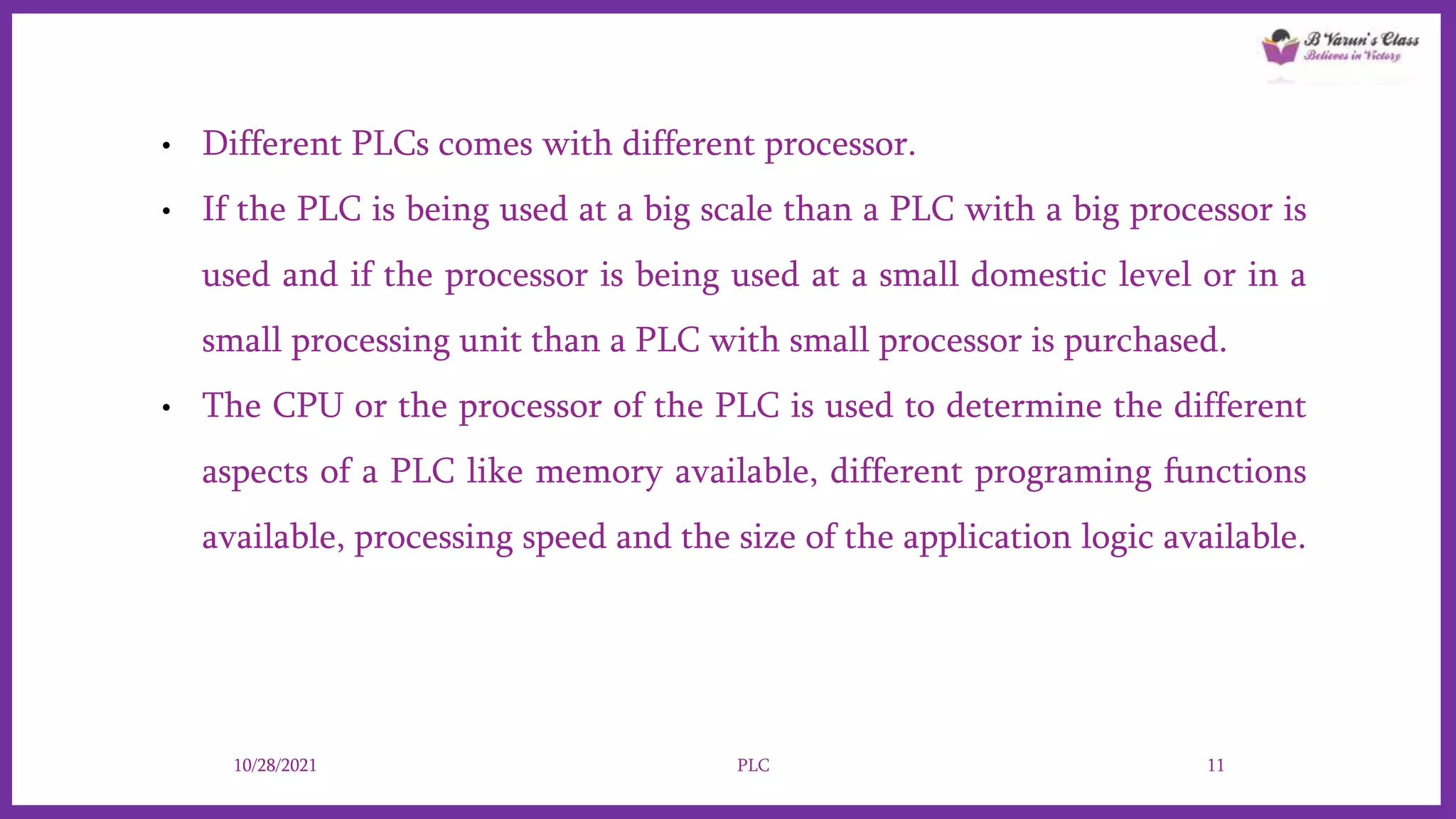 • Different PLCs comes with different processor.
• If the PLC is being used at a big scale than a PLC with a big processor is
used and if the processor is being used at a small domestic level or in a
small processing unit than a PLC with small processor is purchased.
• The CPU or the processor of the PLC is used to determine the different
aspects of a PLC like memory available, different programing functions
available, processing speed and the size of the application logic available.
10/28/2021 PLC 11
 