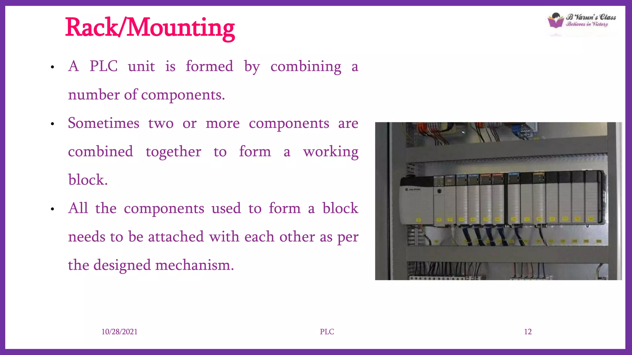 Rack/Mounting
• A PLC unit is formed by combining a
number of components.
• Sometimes two or more components are
combined together to form a working
block.
• All the components used to form a block
needs to be attached with each other as per
the designed mechanism.
10/28/2021 PLC 12
 