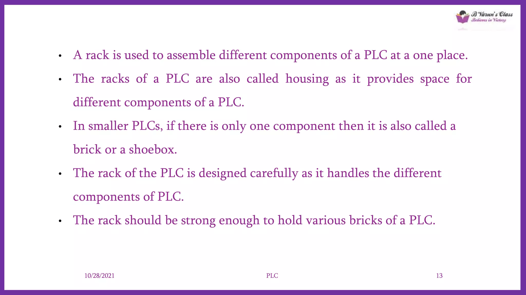 • A rack is used to assemble different components of a PLC at a one place.
• The racks of a PLC are also called housing as it provides space for
different components of a PLC.
• In smaller PLCs, if there is only one component then it is also called a
brick or a shoebox.
• The rack of the PLC is designed carefully as it handles the different
components of PLC.
• The rack should be strong enough to hold various bricks of a PLC.
10/28/2021 PLC 13
 