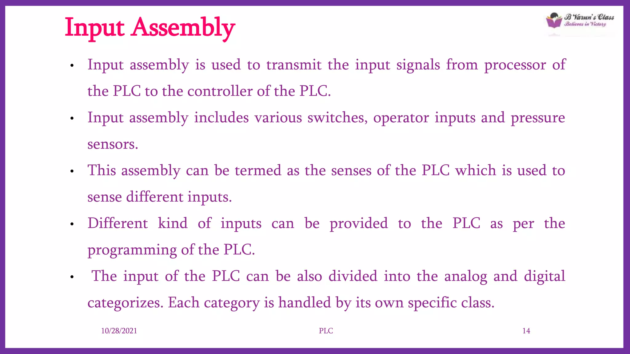 Input Assembly
• Input assembly is used to transmit the input signals from processor of
the PLC to the controller of the PLC.
• Input assembly includes various switches, operator inputs and pressure
sensors.
• This assembly can be termed as the senses of the PLC which is used to
sense different inputs.
• Different kind of inputs can be provided to the PLC as per the
programming of the PLC.
• The input of the PLC can be also divided into the analog and digital
categorizes. Each category is handled by its own specific class.
10/28/2021 PLC 14
 