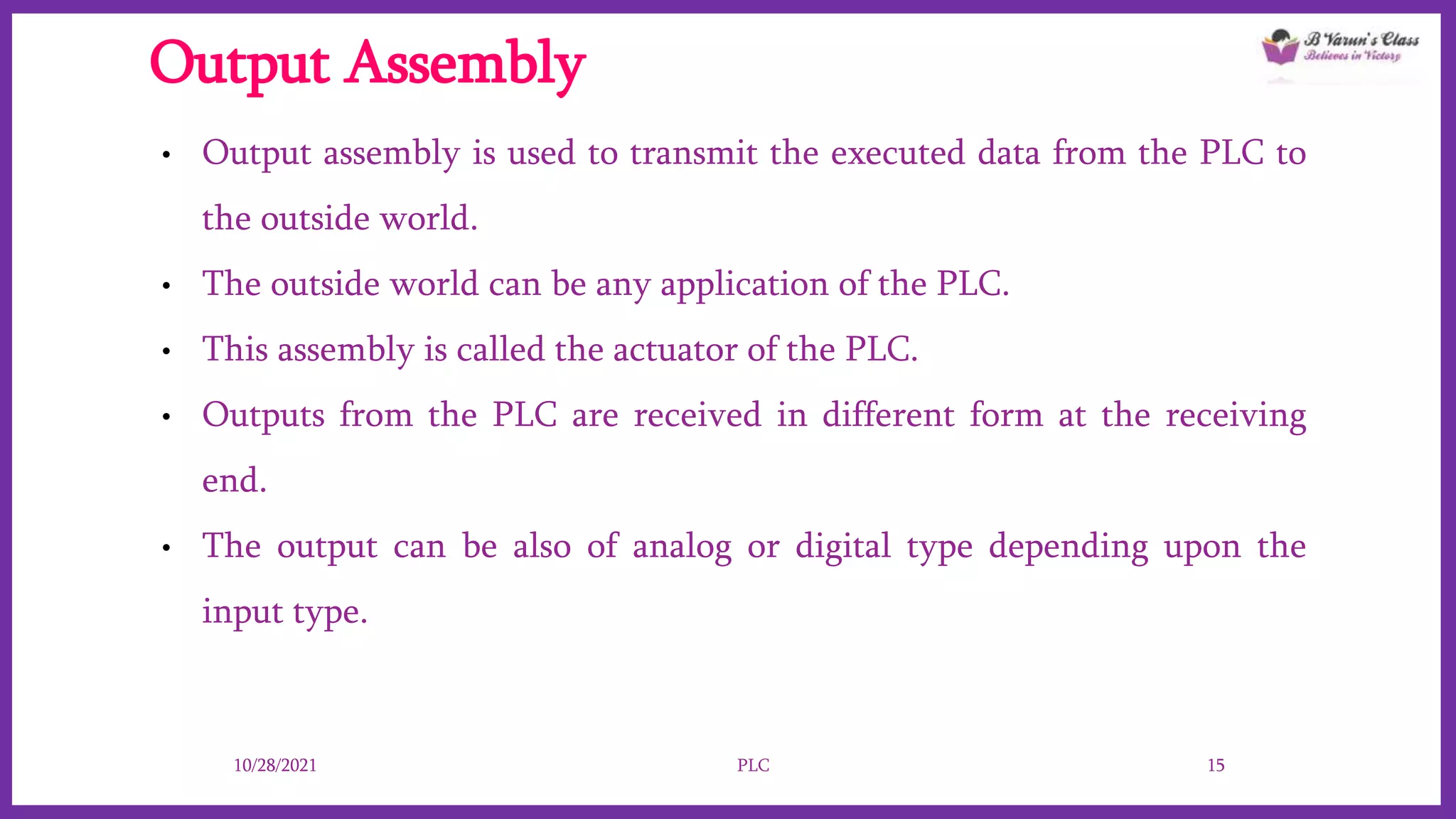 Output Assembly
• Output assembly is used to transmit the executed data from the PLC to
the outside world.
• The outside world can be any application of the PLC.
• This assembly is called the actuator of the PLC.
• Outputs from the PLC are received in different form at the receiving
end.
• The output can be also of analog or digital type depending upon the
input type.
10/28/2021 PLC 15
 