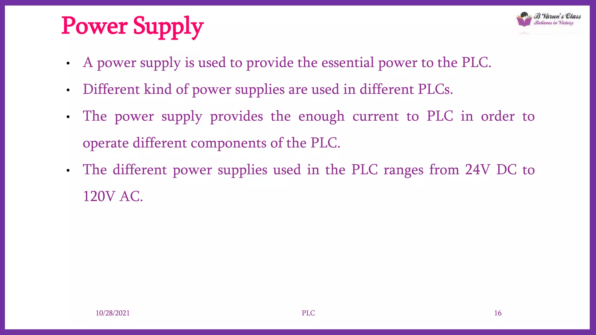 Power Supply
• A power supply is used to provide the essential power to the PLC.
• Different kind of power supplies are used in different PLCs.
• The power supply provides the enough current to PLC in order to
operate different components of the PLC.
• The different power supplies used in the PLC ranges from 24V DC to
120V AC.
10/28/2021 PLC 16
 
