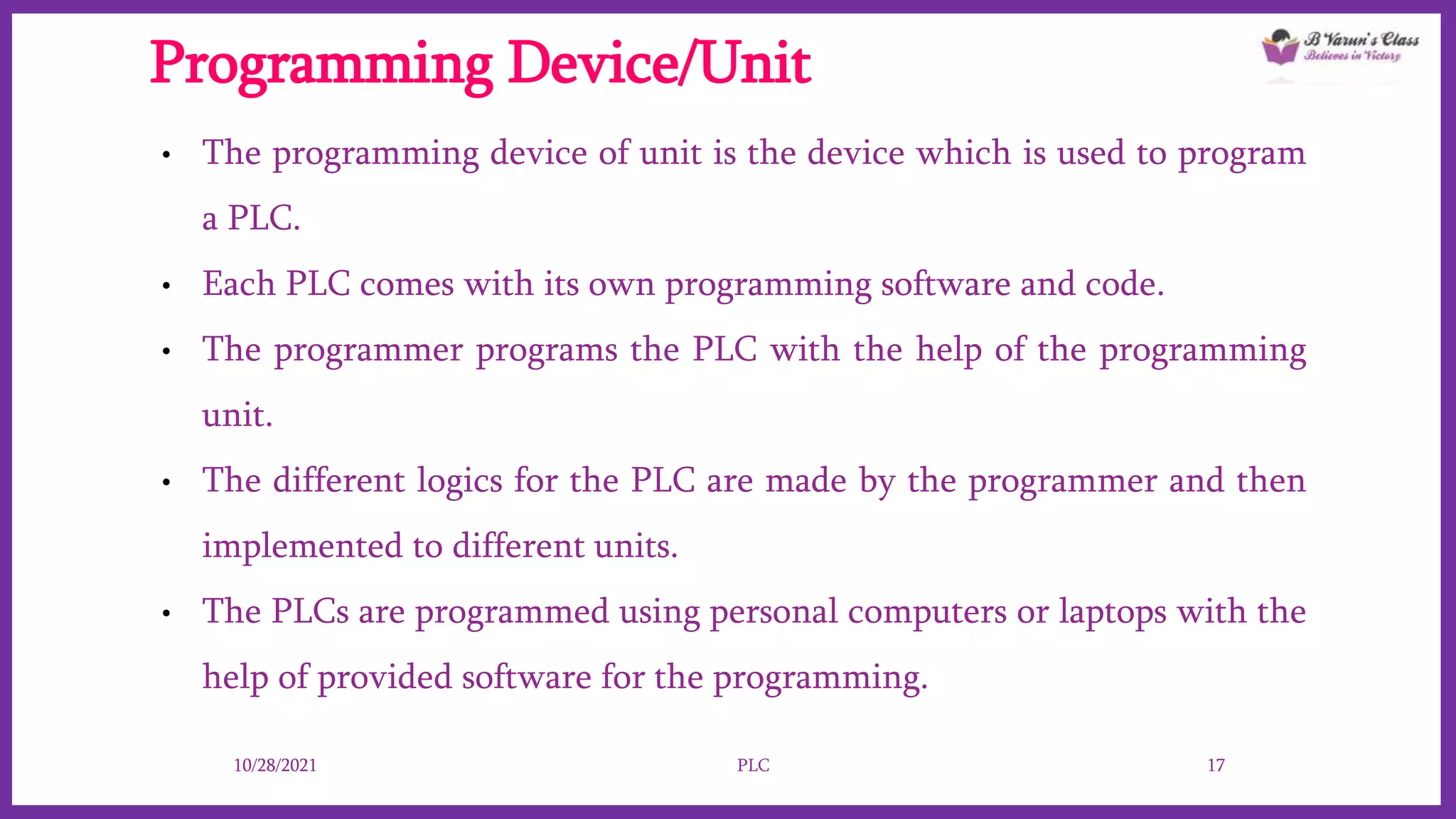Programming Device/Unit
• The programming device of unit is the device which is used to program
a PLC.
• Each PLC comes with its own programming software and code.
• The programmer programs the PLC with the help of the programming
unit.
• The different logics for the PLC are made by the programmer and then
implemented to different units.
• The PLCs are programmed using personal computers or laptops with the
help of provided software for the programming.
10/28/2021 PLC 17
 