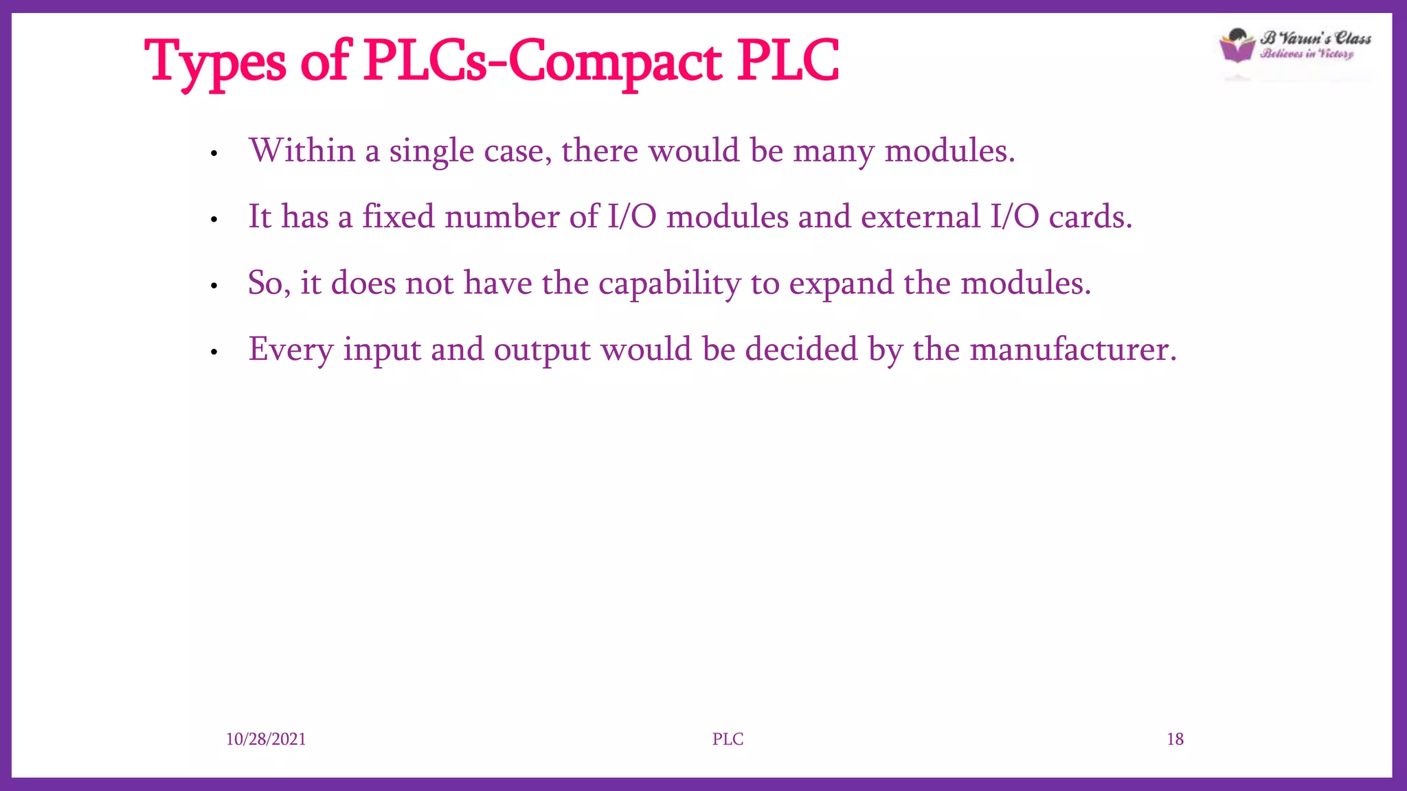 Types of PLCs-Compact PLC
• Within a single case, there would be many modules.
• It has a fixed number of I/O modules and external I/O cards.
• So, it does not have the capability to expand the modules.
• Every input and output would be decided by the manufacturer.
10/28/2021 PLC 18
 