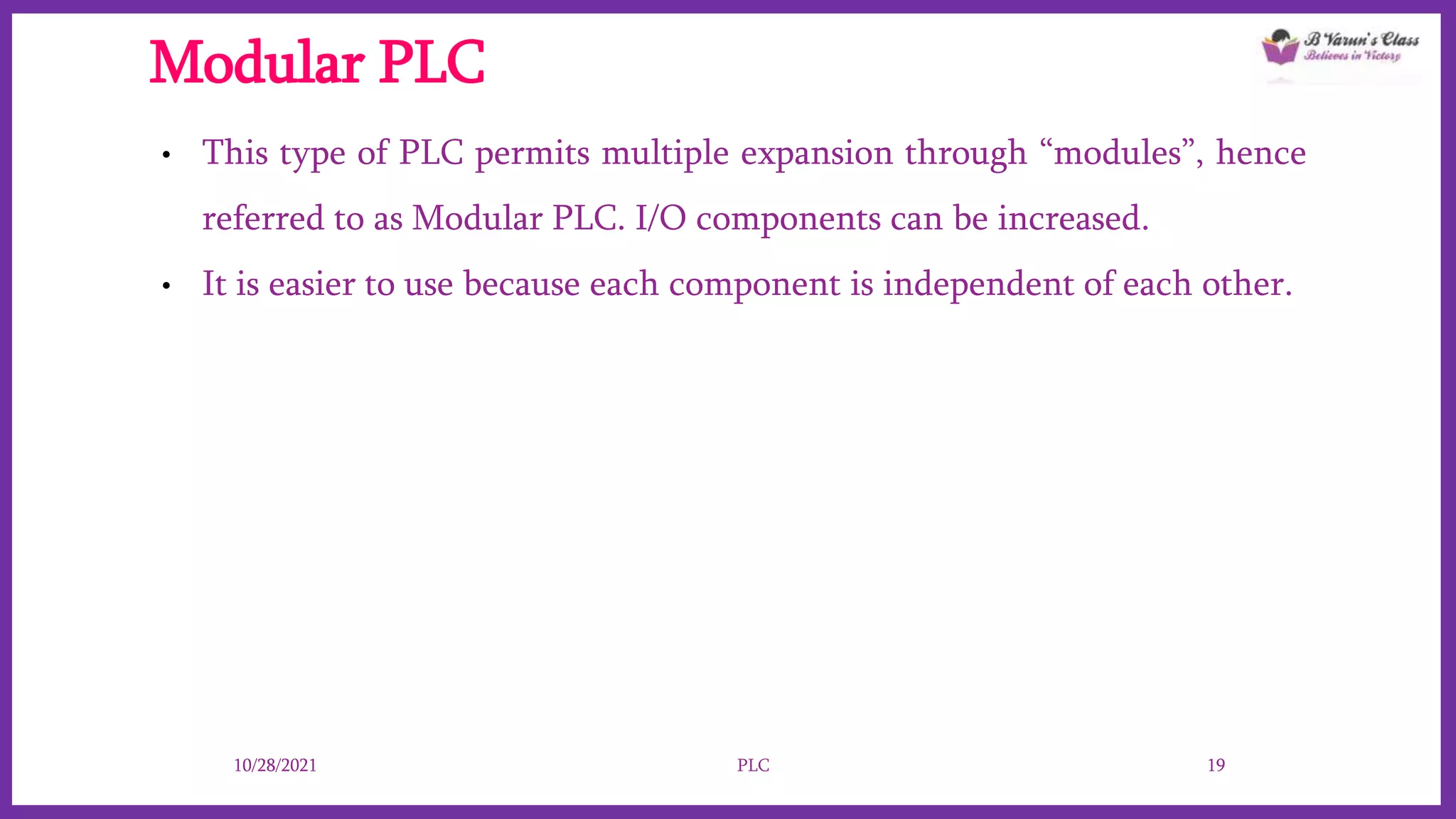 Modular PLC
• This type of PLC permits multiple expansion through “modules”, hence
referred to as Modular PLC. I/O components can be increased.
• It is easier to use because each component is independent of each other.
10/28/2021 PLC 19
 