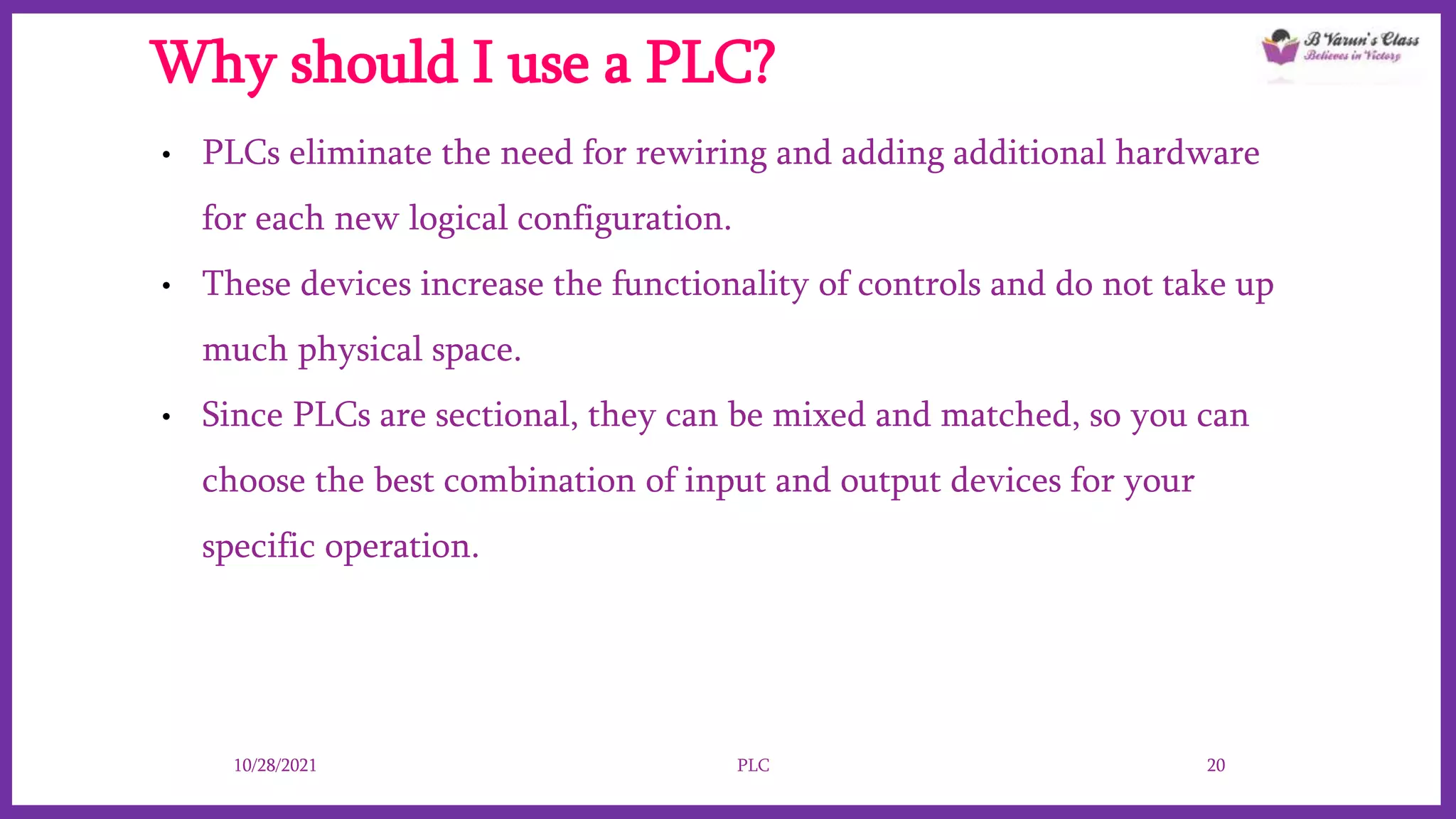 Why should I use a PLC?
• PLCs eliminate the need for rewiring and adding additional hardware
for each new logical configuration.
• These devices increase the functionality of controls and do not take up
much physical space.
• Since PLCs are sectional, they can be mixed and matched, so you can
choose the best combination of input and output devices for your
specific operation.
10/28/2021 PLC 20
 
