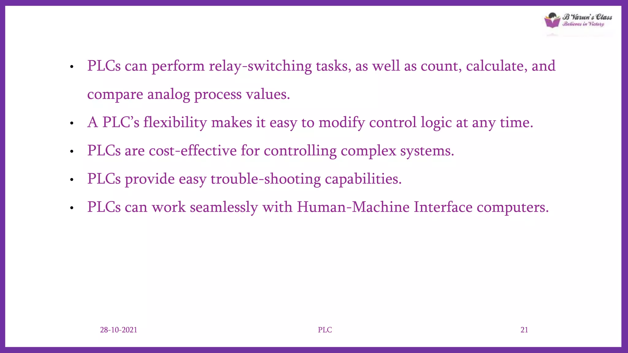 • PLCs can perform relay-switching tasks, as well as count, calculate, and
compare analog process values.
• A PLC’s flexibility makes it easy to modify control logic at any time.
• PLCs are cost-effective for controlling complex systems.
• PLCs provide easy trouble-shooting capabilities.
• PLCs can work seamlessly with Human-Machine Interface computers.
28-10-2021 PLC 21
 